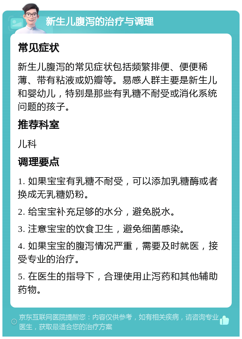 新生儿腹泻的治疗与调理 常见症状 新生儿腹泻的常见症状包括频繁排便、便便稀薄、带有粘液或奶瓣等。易感人群主要是新生儿和婴幼儿，特别是那些有乳糖不耐受或消化系统问题的孩子。 推荐科室 儿科 调理要点 1. 如果宝宝有乳糖不耐受，可以添加乳糖酶或者换成无乳糖奶粉。 2. 给宝宝补充足够的水分，避免脱水。 3. 注意宝宝的饮食卫生，避免细菌感染。 4. 如果宝宝的腹泻情况严重，需要及时就医，接受专业的治疗。 5. 在医生的指导下，合理使用止泻药和其他辅助药物。