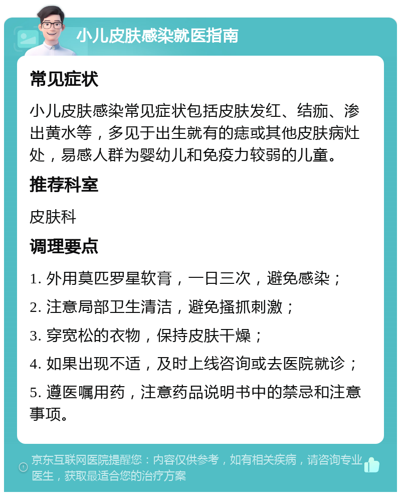 小儿皮肤感染就医指南 常见症状 小儿皮肤感染常见症状包括皮肤发红、结痂、渗出黄水等，多见于出生就有的痣或其他皮肤病灶处，易感人群为婴幼儿和免疫力较弱的儿童。 推荐科室 皮肤科 调理要点 1. 外用莫匹罗星软膏，一日三次，避免感染； 2. 注意局部卫生清洁，避免搔抓刺激； 3. 穿宽松的衣物，保持皮肤干燥； 4. 如果出现不适，及时上线咨询或去医院就诊； 5. 遵医嘱用药，注意药品说明书中的禁忌和注意事项。