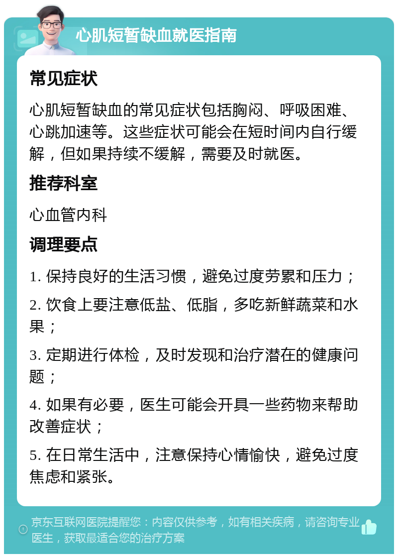 心肌短暂缺血就医指南 常见症状 心肌短暂缺血的常见症状包括胸闷、呼吸困难、心跳加速等。这些症状可能会在短时间内自行缓解，但如果持续不缓解，需要及时就医。 推荐科室 心血管内科 调理要点 1. 保持良好的生活习惯，避免过度劳累和压力； 2. 饮食上要注意低盐、低脂，多吃新鲜蔬菜和水果； 3. 定期进行体检，及时发现和治疗潜在的健康问题； 4. 如果有必要，医生可能会开具一些药物来帮助改善症状； 5. 在日常生活中，注意保持心情愉快，避免过度焦虑和紧张。