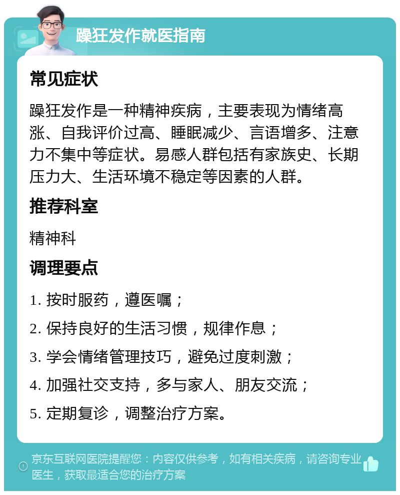 躁狂发作就医指南 常见症状 躁狂发作是一种精神疾病，主要表现为情绪高涨、自我评价过高、睡眠减少、言语增多、注意力不集中等症状。易感人群包括有家族史、长期压力大、生活环境不稳定等因素的人群。 推荐科室 精神科 调理要点 1. 按时服药，遵医嘱； 2. 保持良好的生活习惯，规律作息； 3. 学会情绪管理技巧，避免过度刺激； 4. 加强社交支持，多与家人、朋友交流； 5. 定期复诊，调整治疗方案。