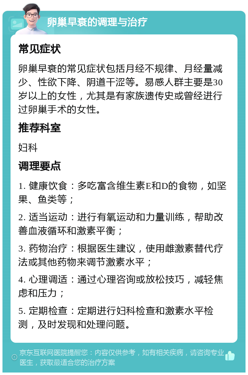 卵巢早衰的调理与治疗 常见症状 卵巢早衰的常见症状包括月经不规律、月经量减少、性欲下降、阴道干涩等。易感人群主要是30岁以上的女性，尤其是有家族遗传史或曾经进行过卵巢手术的女性。 推荐科室 妇科 调理要点 1. 健康饮食：多吃富含维生素E和D的食物，如坚果、鱼类等； 2. 适当运动：进行有氧运动和力量训练，帮助改善血液循环和激素平衡； 3. 药物治疗：根据医生建议，使用雌激素替代疗法或其他药物来调节激素水平； 4. 心理调适：通过心理咨询或放松技巧，减轻焦虑和压力； 5. 定期检查：定期进行妇科检查和激素水平检测，及时发现和处理问题。