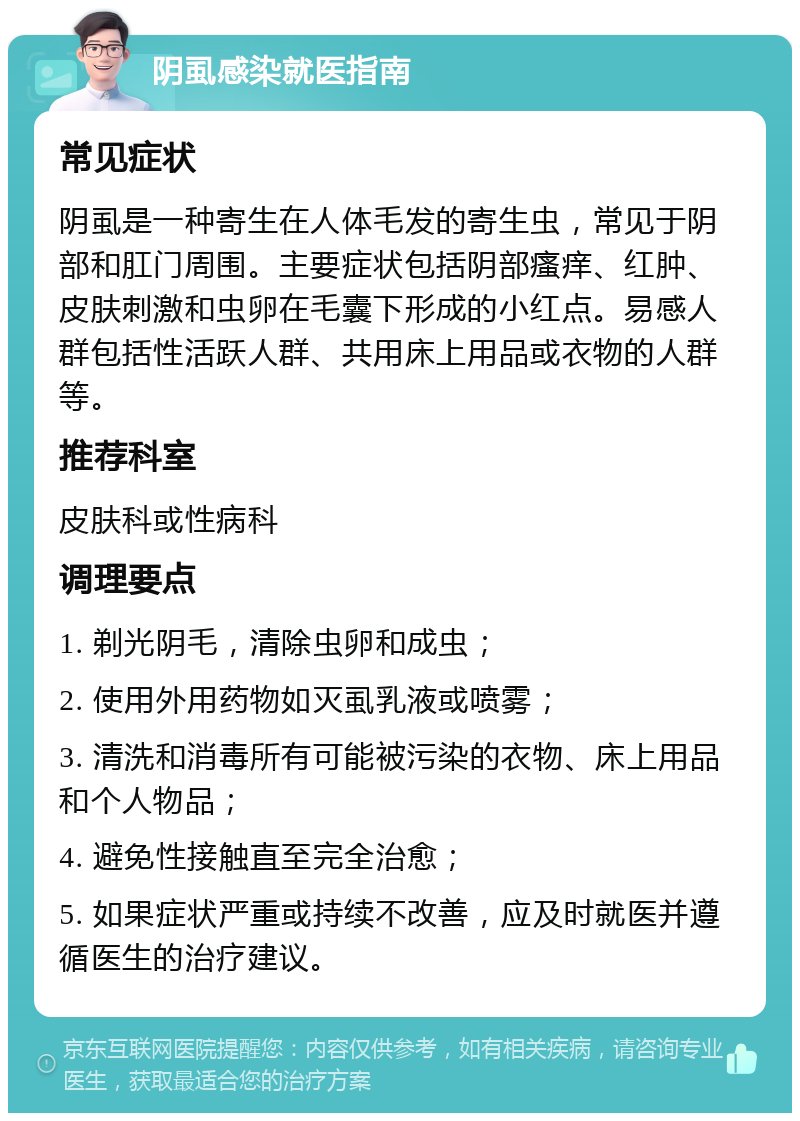 阴虱感染就医指南 常见症状 阴虱是一种寄生在人体毛发的寄生虫，常见于阴部和肛门周围。主要症状包括阴部瘙痒、红肿、皮肤刺激和虫卵在毛囊下形成的小红点。易感人群包括性活跃人群、共用床上用品或衣物的人群等。 推荐科室 皮肤科或性病科 调理要点 1. 剃光阴毛，清除虫卵和成虫； 2. 使用外用药物如灭虱乳液或喷雾； 3. 清洗和消毒所有可能被污染的衣物、床上用品和个人物品； 4. 避免性接触直至完全治愈； 5. 如果症状严重或持续不改善，应及时就医并遵循医生的治疗建议。