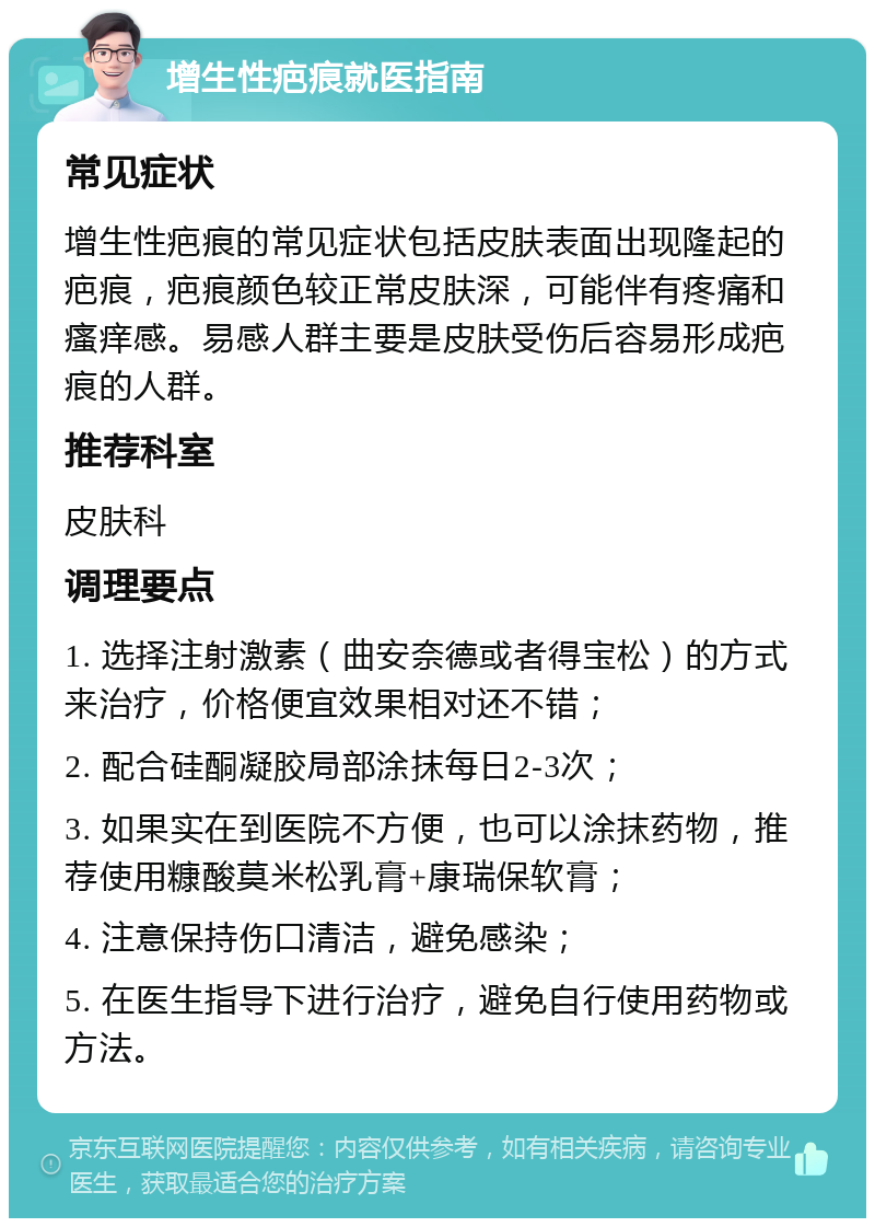 增生性疤痕就医指南 常见症状 增生性疤痕的常见症状包括皮肤表面出现隆起的疤痕，疤痕颜色较正常皮肤深，可能伴有疼痛和瘙痒感。易感人群主要是皮肤受伤后容易形成疤痕的人群。 推荐科室 皮肤科 调理要点 1. 选择注射激素（曲安奈德或者得宝松）的方式来治疗，价格便宜效果相对还不错； 2. 配合硅酮凝胶局部涂抹每日2-3次； 3. 如果实在到医院不方便，也可以涂抹药物，推荐使用糠酸莫米松乳膏+康瑞保软膏； 4. 注意保持伤口清洁，避免感染； 5. 在医生指导下进行治疗，避免自行使用药物或方法。