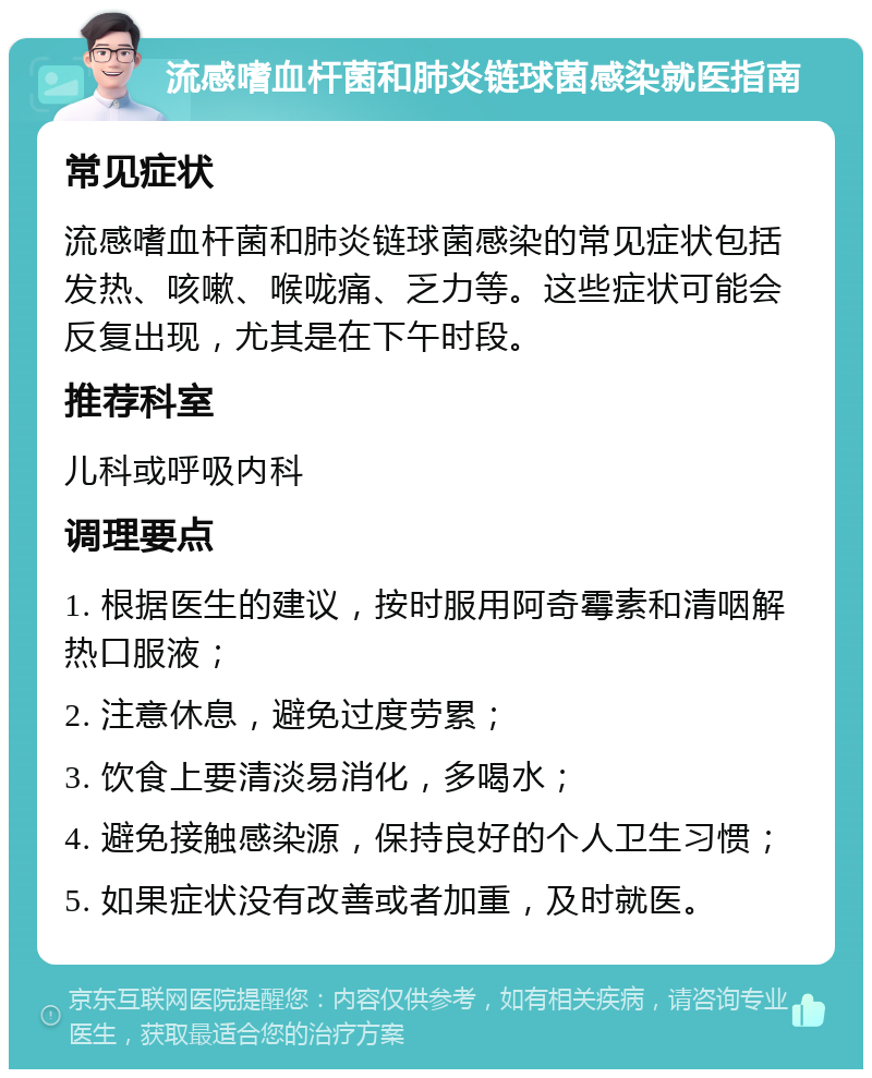 流感嗜血杆菌和肺炎链球菌感染就医指南 常见症状 流感嗜血杆菌和肺炎链球菌感染的常见症状包括发热、咳嗽、喉咙痛、乏力等。这些症状可能会反复出现，尤其是在下午时段。 推荐科室 儿科或呼吸内科 调理要点 1. 根据医生的建议，按时服用阿奇霉素和清咽解热口服液； 2. 注意休息，避免过度劳累； 3. 饮食上要清淡易消化，多喝水； 4. 避免接触感染源，保持良好的个人卫生习惯； 5. 如果症状没有改善或者加重，及时就医。