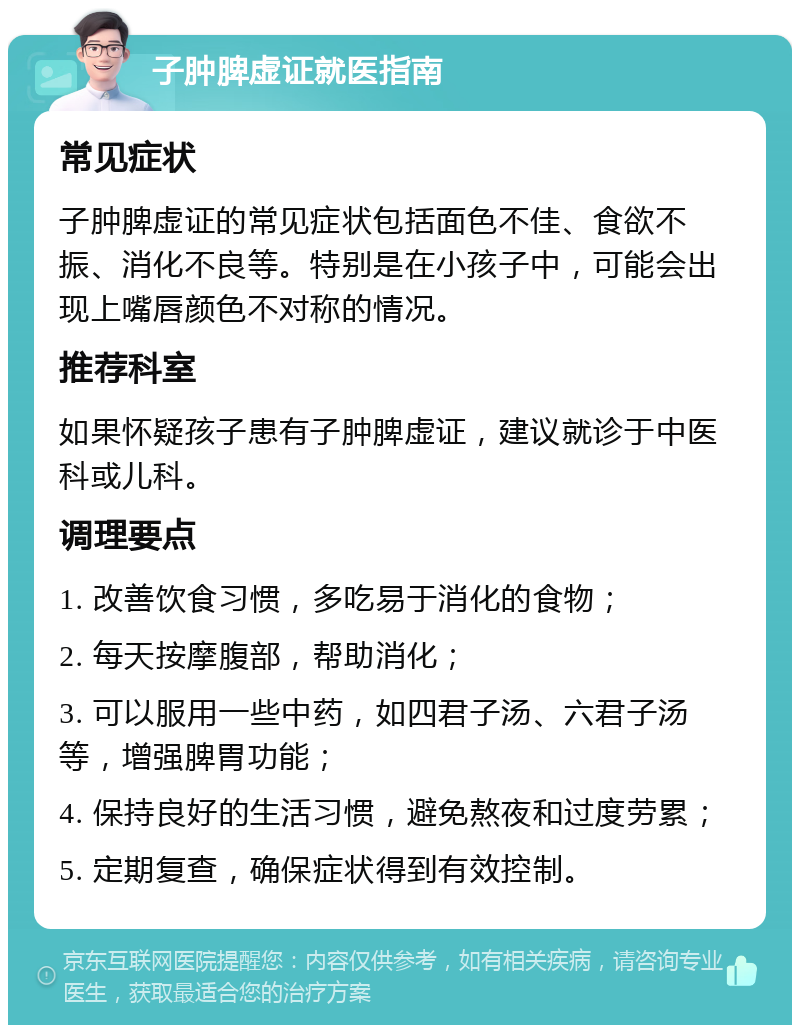 子肿脾虚证就医指南 常见症状 子肿脾虚证的常见症状包括面色不佳、食欲不振、消化不良等。特别是在小孩子中，可能会出现上嘴唇颜色不对称的情况。 推荐科室 如果怀疑孩子患有子肿脾虚证，建议就诊于中医科或儿科。 调理要点 1. 改善饮食习惯，多吃易于消化的食物； 2. 每天按摩腹部，帮助消化； 3. 可以服用一些中药，如四君子汤、六君子汤等，增强脾胃功能； 4. 保持良好的生活习惯，避免熬夜和过度劳累； 5. 定期复查，确保症状得到有效控制。