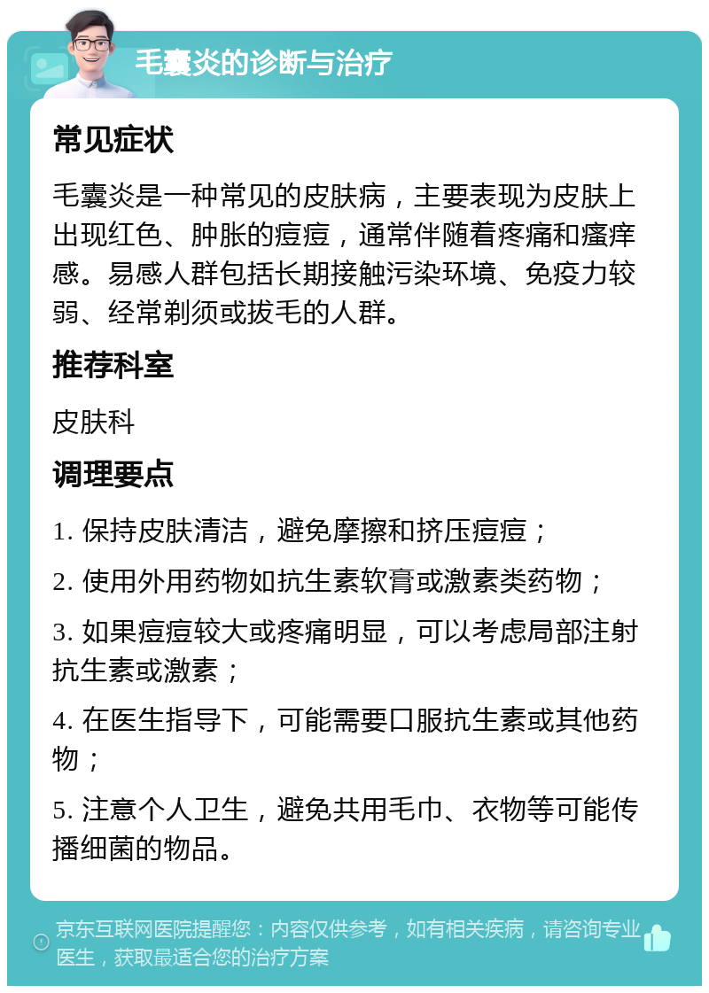 毛囊炎的诊断与治疗 常见症状 毛囊炎是一种常见的皮肤病，主要表现为皮肤上出现红色、肿胀的痘痘，通常伴随着疼痛和瘙痒感。易感人群包括长期接触污染环境、免疫力较弱、经常剃须或拔毛的人群。 推荐科室 皮肤科 调理要点 1. 保持皮肤清洁，避免摩擦和挤压痘痘； 2. 使用外用药物如抗生素软膏或激素类药物； 3. 如果痘痘较大或疼痛明显，可以考虑局部注射抗生素或激素； 4. 在医生指导下，可能需要口服抗生素或其他药物； 5. 注意个人卫生，避免共用毛巾、衣物等可能传播细菌的物品。