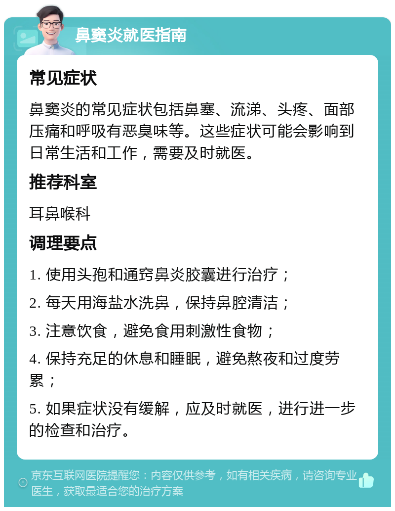 鼻窦炎就医指南 常见症状 鼻窦炎的常见症状包括鼻塞、流涕、头疼、面部压痛和呼吸有恶臭味等。这些症状可能会影响到日常生活和工作，需要及时就医。 推荐科室 耳鼻喉科 调理要点 1. 使用头孢和通窍鼻炎胶囊进行治疗； 2. 每天用海盐水洗鼻，保持鼻腔清洁； 3. 注意饮食，避免食用刺激性食物； 4. 保持充足的休息和睡眠，避免熬夜和过度劳累； 5. 如果症状没有缓解，应及时就医，进行进一步的检查和治疗。