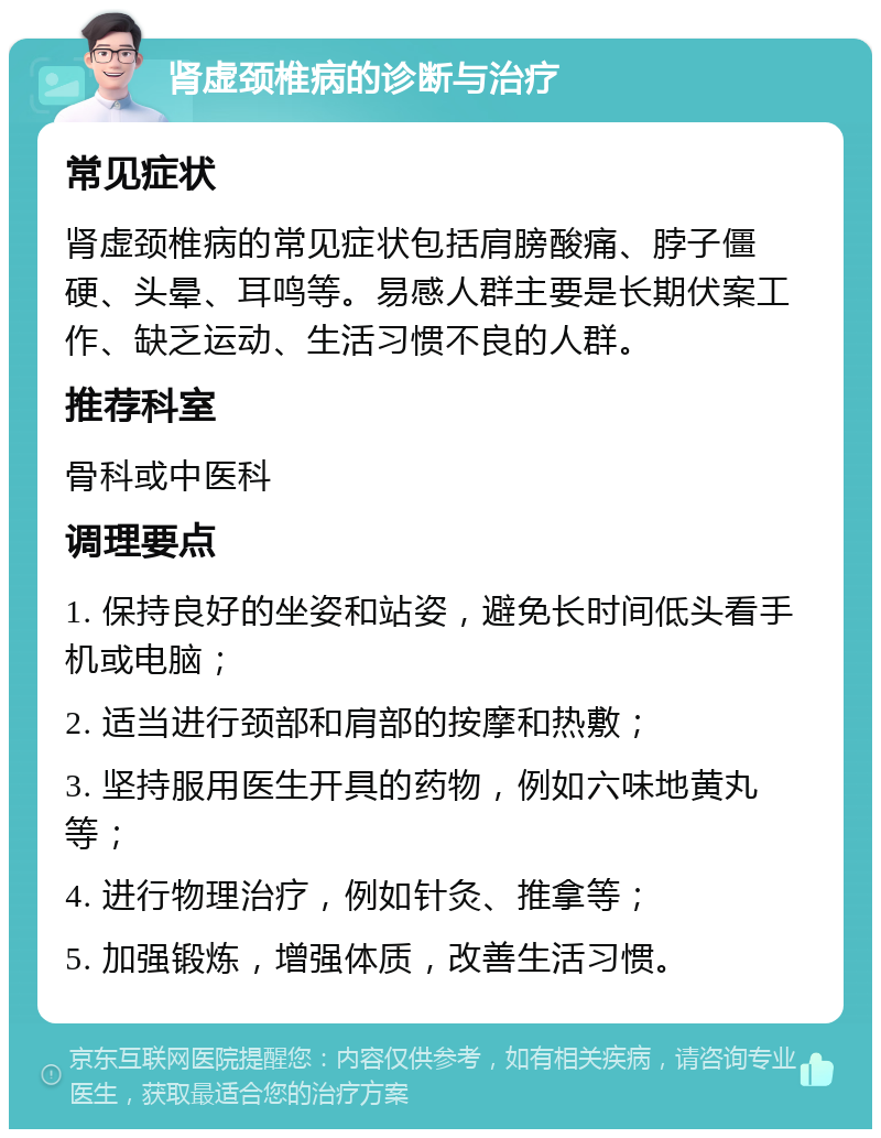 肾虚颈椎病的诊断与治疗 常见症状 肾虚颈椎病的常见症状包括肩膀酸痛、脖子僵硬、头晕、耳鸣等。易感人群主要是长期伏案工作、缺乏运动、生活习惯不良的人群。 推荐科室 骨科或中医科 调理要点 1. 保持良好的坐姿和站姿，避免长时间低头看手机或电脑； 2. 适当进行颈部和肩部的按摩和热敷； 3. 坚持服用医生开具的药物，例如六味地黄丸等； 4. 进行物理治疗，例如针灸、推拿等； 5. 加强锻炼，增强体质，改善生活习惯。