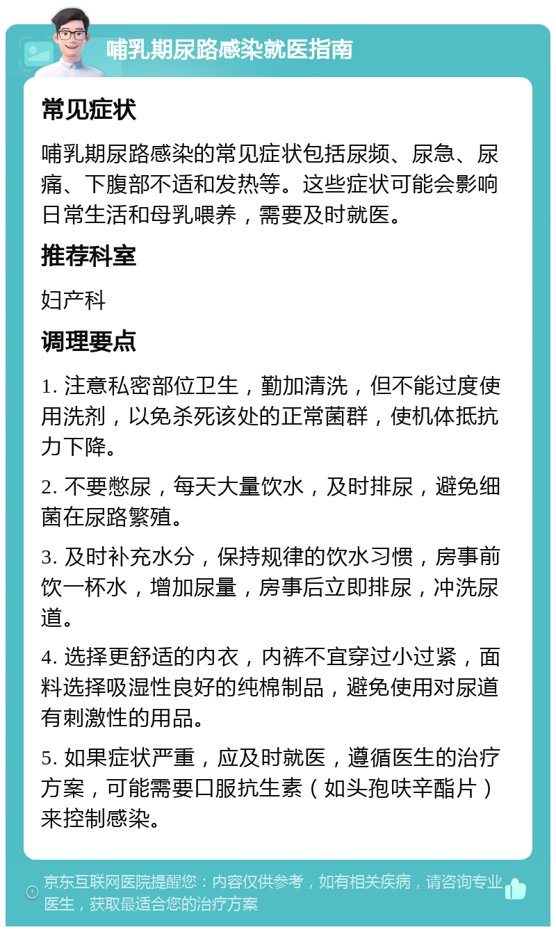 哺乳期尿路感染就医指南 常见症状 哺乳期尿路感染的常见症状包括尿频、尿急、尿痛、下腹部不适和发热等。这些症状可能会影响日常生活和母乳喂养，需要及时就医。 推荐科室 妇产科 调理要点 1. 注意私密部位卫生，勤加清洗，但不能过度使用洗剂，以免杀死该处的正常菌群，使机体抵抗力下降。 2. 不要憋尿，每天大量饮水，及时排尿，避免细菌在尿路繁殖。 3. 及时补充水分，保持规律的饮水习惯，房事前饮一杯水，增加尿量，房事后立即排尿，冲洗尿道。 4. 选择更舒适的内衣，内裤不宜穿过小过紧，面料选择吸湿性良好的纯棉制品，避免使用对尿道有刺激性的用品。 5. 如果症状严重，应及时就医，遵循医生的治疗方案，可能需要口服抗生素（如头孢呋辛酯片）来控制感染。