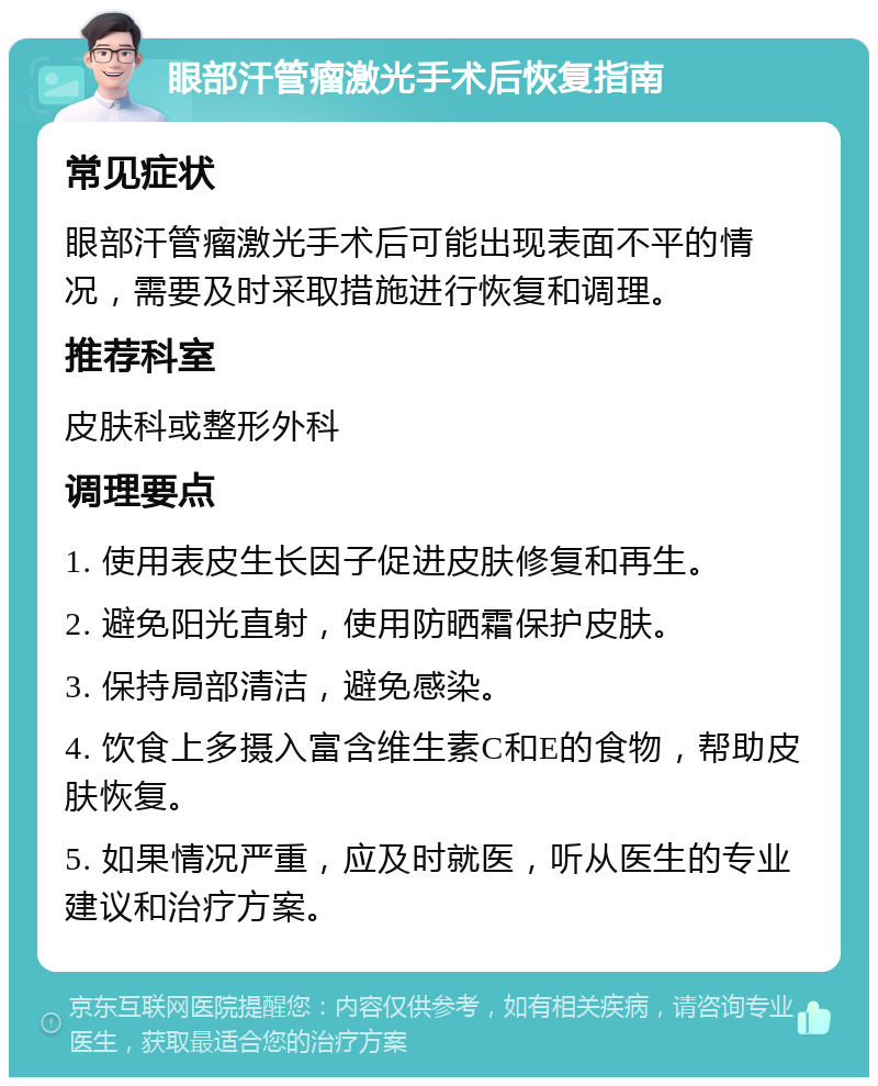 眼部汗管瘤激光手术后恢复指南 常见症状 眼部汗管瘤激光手术后可能出现表面不平的情况，需要及时采取措施进行恢复和调理。 推荐科室 皮肤科或整形外科 调理要点 1. 使用表皮生长因子促进皮肤修复和再生。 2. 避免阳光直射，使用防晒霜保护皮肤。 3. 保持局部清洁，避免感染。 4. 饮食上多摄入富含维生素C和E的食物，帮助皮肤恢复。 5. 如果情况严重，应及时就医，听从医生的专业建议和治疗方案。