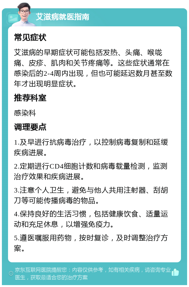 艾滋病就医指南 常见症状 艾滋病的早期症状可能包括发热、头痛、喉咙痛、皮疹、肌肉和关节疼痛等。这些症状通常在感染后的2-4周内出现，但也可能延迟数月甚至数年才出现明显症状。 推荐科室 感染科 调理要点 1.及早进行抗病毒治疗，以控制病毒复制和延缓疾病进展。 2.定期进行CD4细胞计数和病毒载量检测，监测治疗效果和疾病进展。 3.注意个人卫生，避免与他人共用注射器、刮胡刀等可能传播病毒的物品。 4.保持良好的生活习惯，包括健康饮食、适量运动和充足休息，以增强免疫力。 5.遵医嘱服用药物，按时复诊，及时调整治疗方案。