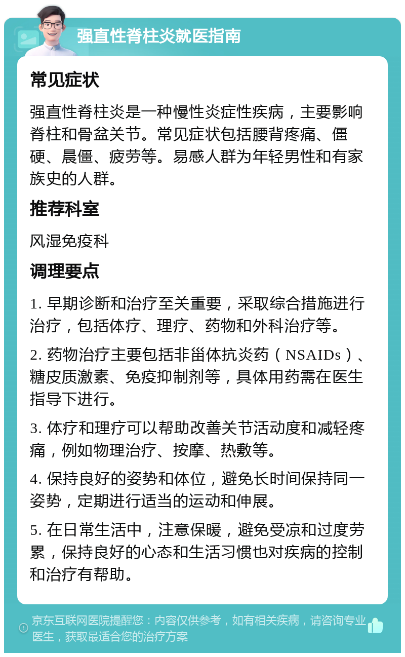 强直性脊柱炎就医指南 常见症状 强直性脊柱炎是一种慢性炎症性疾病，主要影响脊柱和骨盆关节。常见症状包括腰背疼痛、僵硬、晨僵、疲劳等。易感人群为年轻男性和有家族史的人群。 推荐科室 风湿免疫科 调理要点 1. 早期诊断和治疗至关重要，采取综合措施进行治疗，包括体疗、理疗、药物和外科治疗等。 2. 药物治疗主要包括非甾体抗炎药（NSAIDs）、糖皮质激素、免疫抑制剂等，具体用药需在医生指导下进行。 3. 体疗和理疗可以帮助改善关节活动度和减轻疼痛，例如物理治疗、按摩、热敷等。 4. 保持良好的姿势和体位，避免长时间保持同一姿势，定期进行适当的运动和伸展。 5. 在日常生活中，注意保暖，避免受凉和过度劳累，保持良好的心态和生活习惯也对疾病的控制和治疗有帮助。