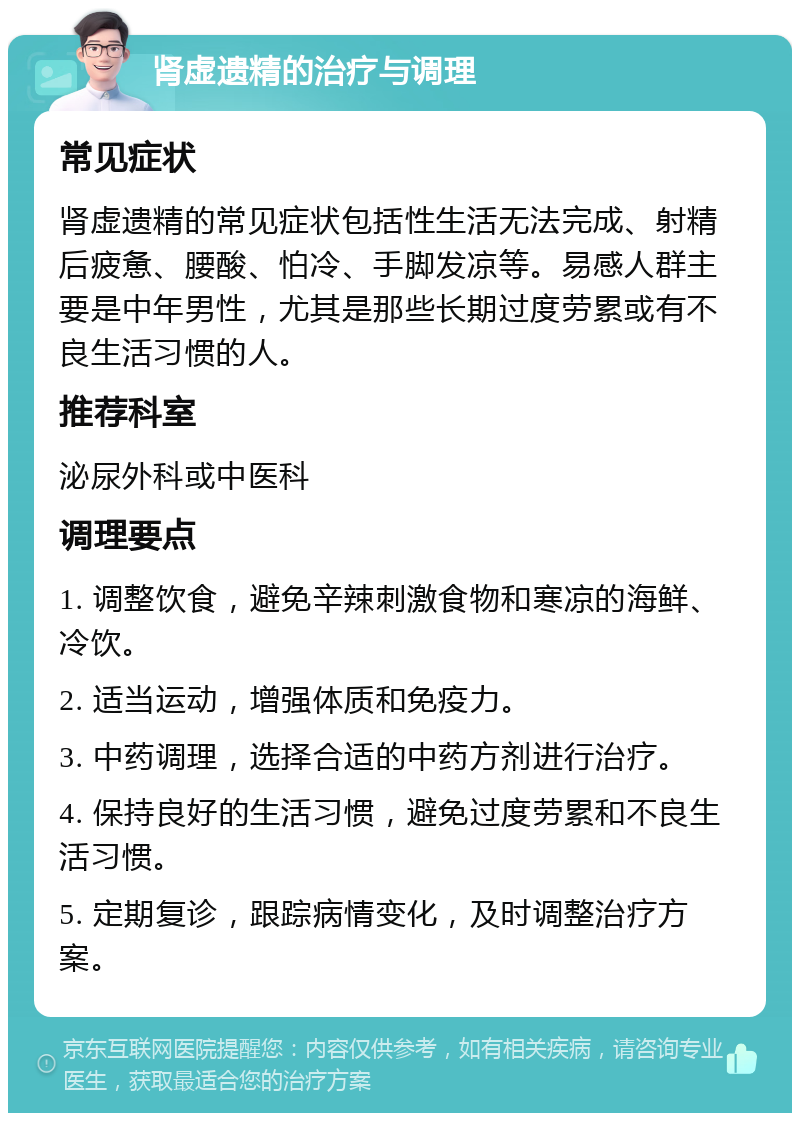 肾虚遗精的治疗与调理 常见症状 肾虚遗精的常见症状包括性生活无法完成、射精后疲惫、腰酸、怕冷、手脚发凉等。易感人群主要是中年男性，尤其是那些长期过度劳累或有不良生活习惯的人。 推荐科室 泌尿外科或中医科 调理要点 1. 调整饮食，避免辛辣刺激食物和寒凉的海鲜、冷饮。 2. 适当运动，增强体质和免疫力。 3. 中药调理，选择合适的中药方剂进行治疗。 4. 保持良好的生活习惯，避免过度劳累和不良生活习惯。 5. 定期复诊，跟踪病情变化，及时调整治疗方案。