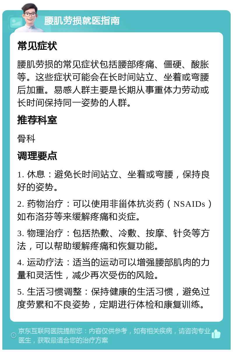 腰肌劳损就医指南 常见症状 腰肌劳损的常见症状包括腰部疼痛、僵硬、酸胀等。这些症状可能会在长时间站立、坐着或弯腰后加重。易感人群主要是长期从事重体力劳动或长时间保持同一姿势的人群。 推荐科室 骨科 调理要点 1. 休息：避免长时间站立、坐着或弯腰，保持良好的姿势。 2. 药物治疗：可以使用非甾体抗炎药（NSAIDs）如布洛芬等来缓解疼痛和炎症。 3. 物理治疗：包括热敷、冷敷、按摩、针灸等方法，可以帮助缓解疼痛和恢复功能。 4. 运动疗法：适当的运动可以增强腰部肌肉的力量和灵活性，减少再次受伤的风险。 5. 生活习惯调整：保持健康的生活习惯，避免过度劳累和不良姿势，定期进行体检和康复训练。