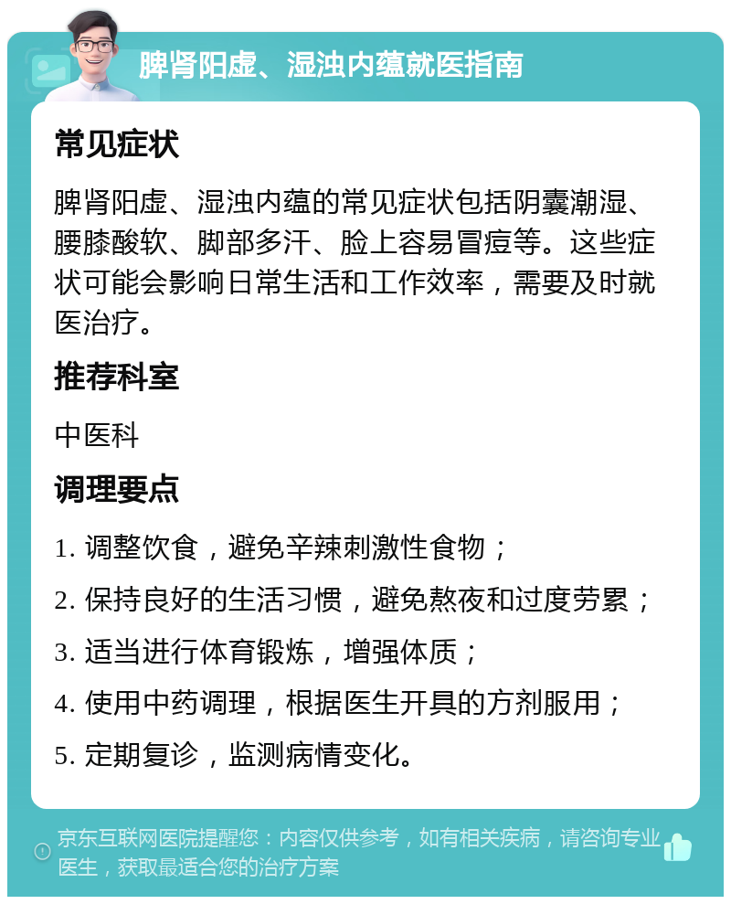 脾肾阳虚、湿浊内蕴就医指南 常见症状 脾肾阳虚、湿浊内蕴的常见症状包括阴囊潮湿、腰膝酸软、脚部多汗、脸上容易冒痘等。这些症状可能会影响日常生活和工作效率，需要及时就医治疗。 推荐科室 中医科 调理要点 1. 调整饮食，避免辛辣刺激性食物； 2. 保持良好的生活习惯，避免熬夜和过度劳累； 3. 适当进行体育锻炼，增强体质； 4. 使用中药调理，根据医生开具的方剂服用； 5. 定期复诊，监测病情变化。