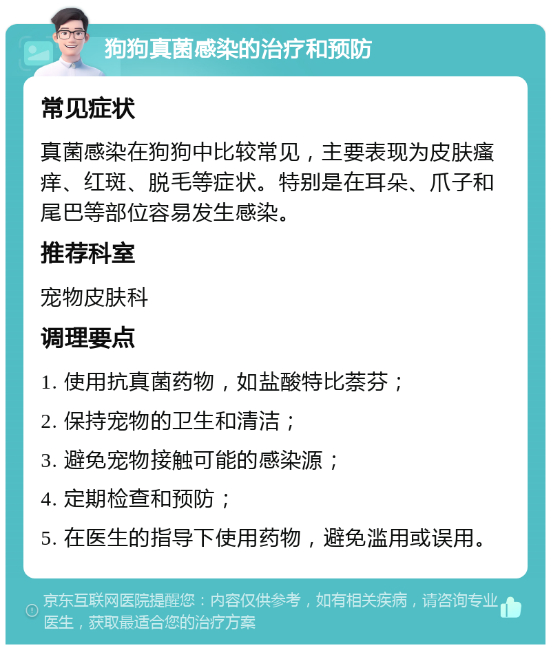 狗狗真菌感染的治疗和预防 常见症状 真菌感染在狗狗中比较常见，主要表现为皮肤瘙痒、红斑、脱毛等症状。特别是在耳朵、爪子和尾巴等部位容易发生感染。 推荐科室 宠物皮肤科 调理要点 1. 使用抗真菌药物，如盐酸特比萘芬； 2. 保持宠物的卫生和清洁； 3. 避免宠物接触可能的感染源； 4. 定期检查和预防； 5. 在医生的指导下使用药物，避免滥用或误用。