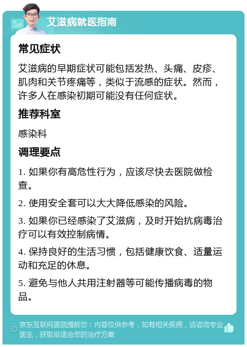 艾滋病就医指南 常见症状 艾滋病的早期症状可能包括发热、头痛、皮疹、肌肉和关节疼痛等，类似于流感的症状。然而，许多人在感染初期可能没有任何症状。 推荐科室 感染科 调理要点 1. 如果你有高危性行为，应该尽快去医院做检查。 2. 使用安全套可以大大降低感染的风险。 3. 如果你已经感染了艾滋病，及时开始抗病毒治疗可以有效控制病情。 4. 保持良好的生活习惯，包括健康饮食、适量运动和充足的休息。 5. 避免与他人共用注射器等可能传播病毒的物品。