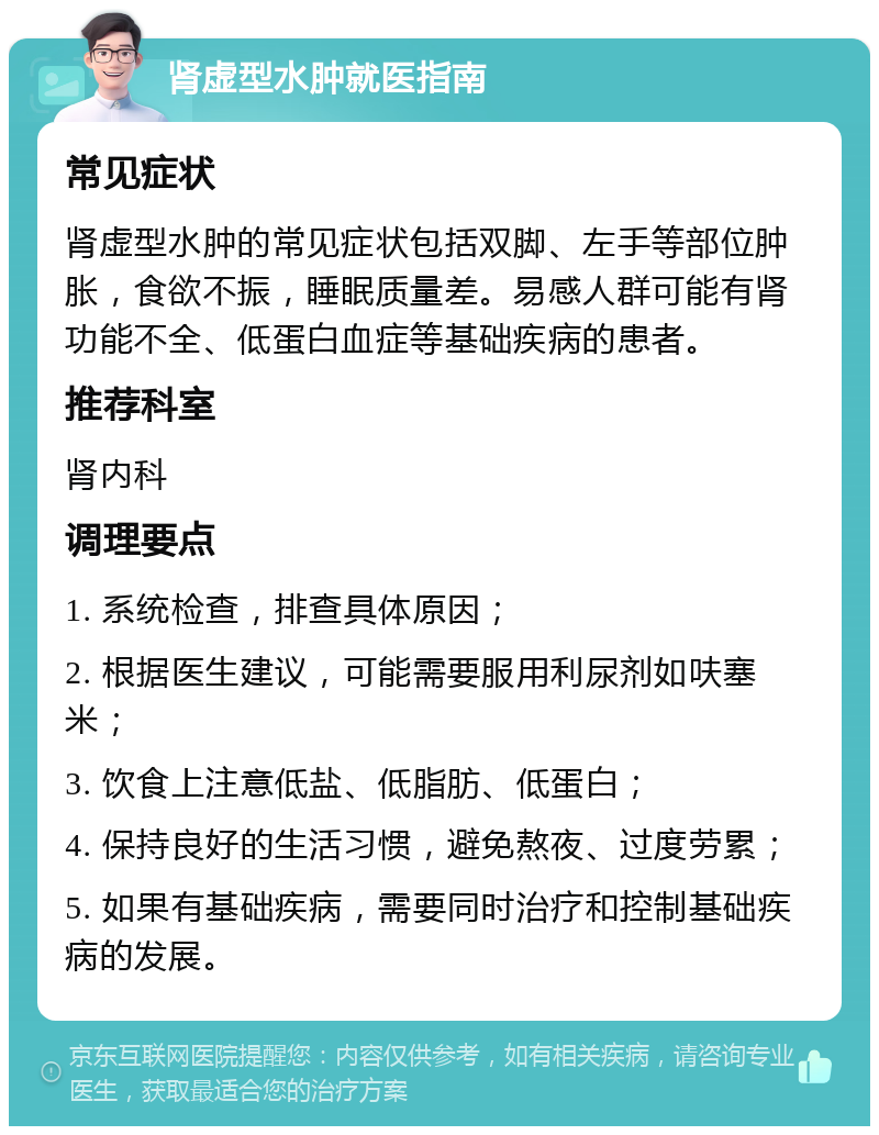 肾虚型水肿就医指南 常见症状 肾虚型水肿的常见症状包括双脚、左手等部位肿胀，食欲不振，睡眠质量差。易感人群可能有肾功能不全、低蛋白血症等基础疾病的患者。 推荐科室 肾内科 调理要点 1. 系统检查，排查具体原因； 2. 根据医生建议，可能需要服用利尿剂如呋塞米； 3. 饮食上注意低盐、低脂肪、低蛋白； 4. 保持良好的生活习惯，避免熬夜、过度劳累； 5. 如果有基础疾病，需要同时治疗和控制基础疾病的发展。