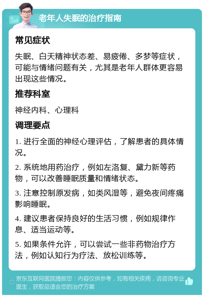 老年人失眠的治疗指南 常见症状 失眠、白天精神状态差、易疲倦、多梦等症状，可能与情绪问题有关，尤其是老年人群体更容易出现这些情况。 推荐科室 神经内科、心理科 调理要点 1. 进行全面的神经心理评估，了解患者的具体情况。 2. 系统地用药治疗，例如左洛复、黛力新等药物，可以改善睡眠质量和情绪状态。 3. 注意控制原发病，如类风湿等，避免夜间疼痛影响睡眠。 4. 建议患者保持良好的生活习惯，例如规律作息、适当运动等。 5. 如果条件允许，可以尝试一些非药物治疗方法，例如认知行为疗法、放松训练等。