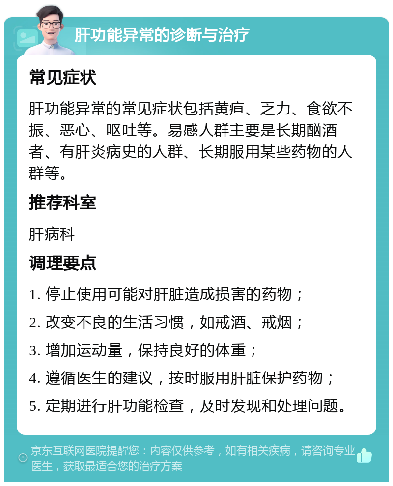 肝功能异常的诊断与治疗 常见症状 肝功能异常的常见症状包括黄疸、乏力、食欲不振、恶心、呕吐等。易感人群主要是长期酗酒者、有肝炎病史的人群、长期服用某些药物的人群等。 推荐科室 肝病科 调理要点 1. 停止使用可能对肝脏造成损害的药物； 2. 改变不良的生活习惯，如戒酒、戒烟； 3. 增加运动量，保持良好的体重； 4. 遵循医生的建议，按时服用肝脏保护药物； 5. 定期进行肝功能检查，及时发现和处理问题。