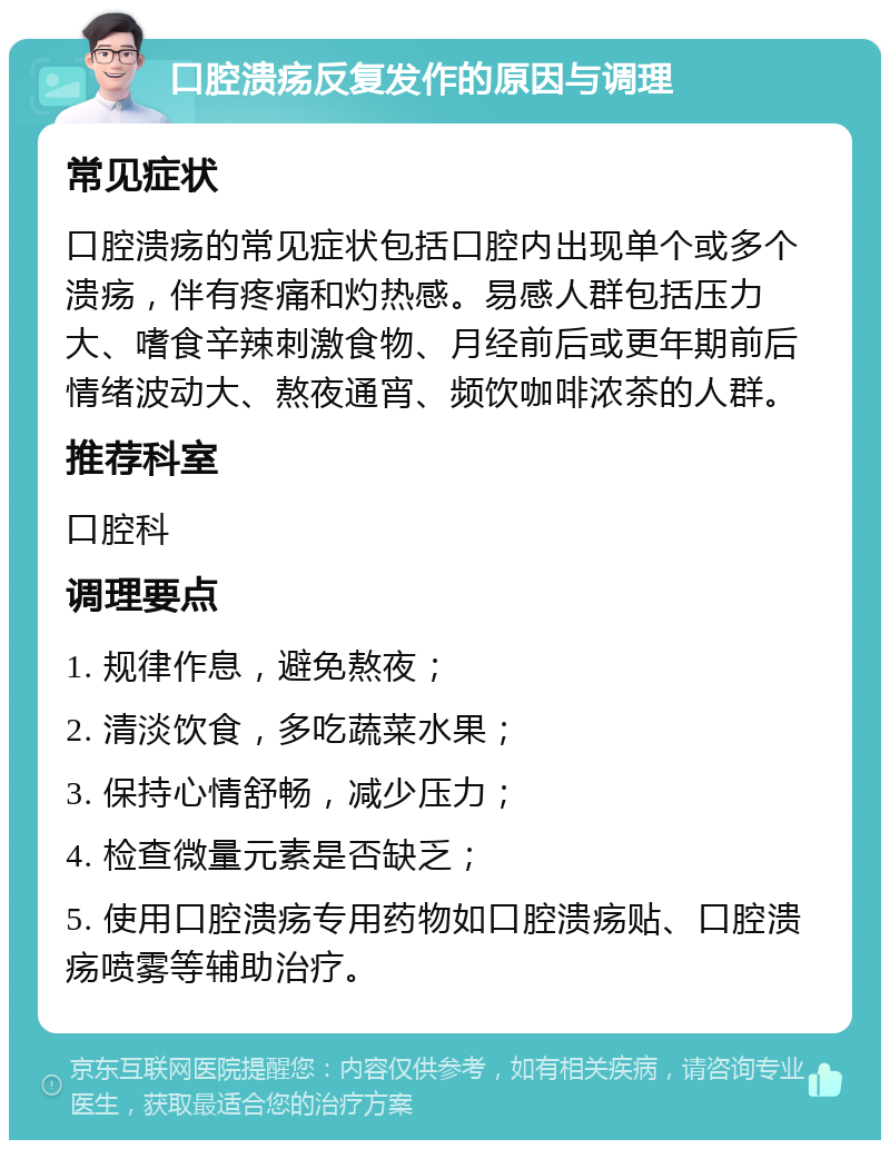 口腔溃疡反复发作的原因与调理 常见症状 口腔溃疡的常见症状包括口腔内出现单个或多个溃疡，伴有疼痛和灼热感。易感人群包括压力大、嗜食辛辣刺激食物、月经前后或更年期前后情绪波动大、熬夜通宵、频饮咖啡浓茶的人群。 推荐科室 口腔科 调理要点 1. 规律作息，避免熬夜； 2. 清淡饮食，多吃蔬菜水果； 3. 保持心情舒畅，减少压力； 4. 检查微量元素是否缺乏； 5. 使用口腔溃疡专用药物如口腔溃疡贴、口腔溃疡喷雾等辅助治疗。