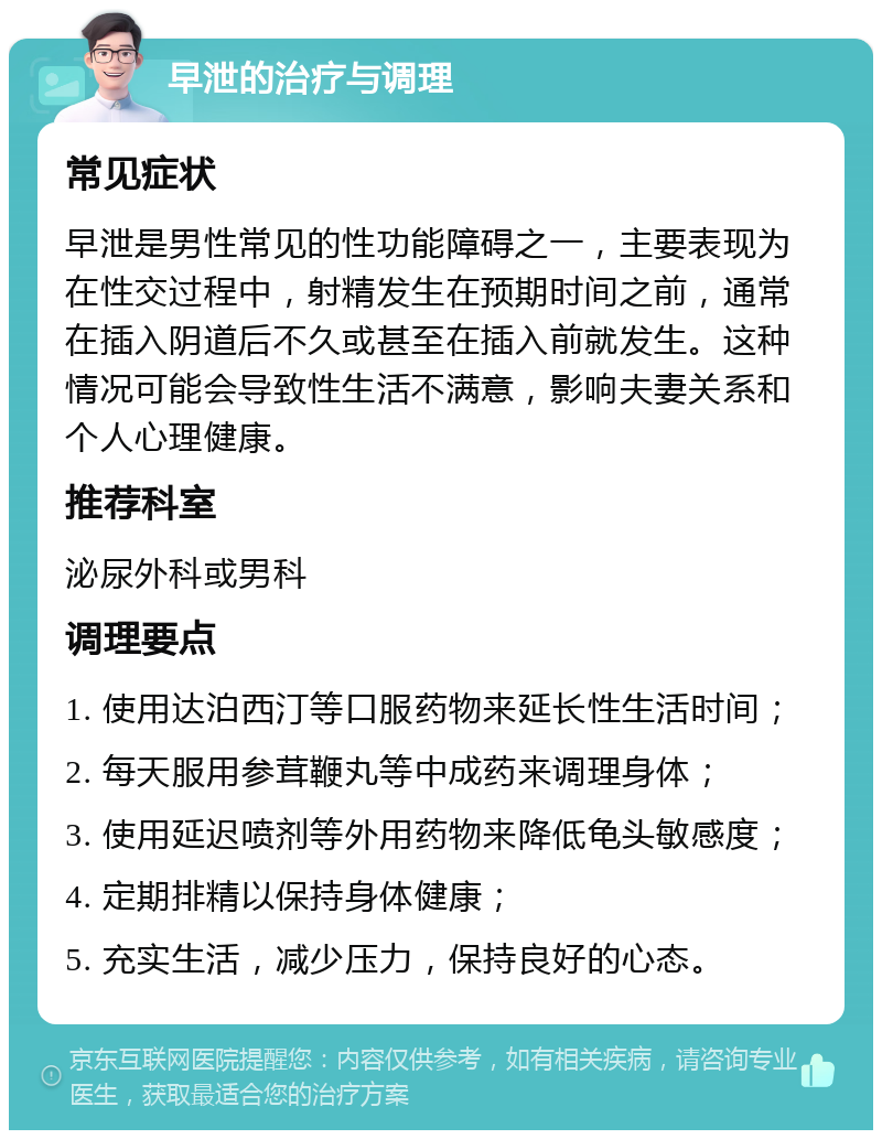 早泄的治疗与调理 常见症状 早泄是男性常见的性功能障碍之一，主要表现为在性交过程中，射精发生在预期时间之前，通常在插入阴道后不久或甚至在插入前就发生。这种情况可能会导致性生活不满意，影响夫妻关系和个人心理健康。 推荐科室 泌尿外科或男科 调理要点 1. 使用达泊西汀等口服药物来延长性生活时间； 2. 每天服用参茸鞭丸等中成药来调理身体； 3. 使用延迟喷剂等外用药物来降低龟头敏感度； 4. 定期排精以保持身体健康； 5. 充实生活，减少压力，保持良好的心态。