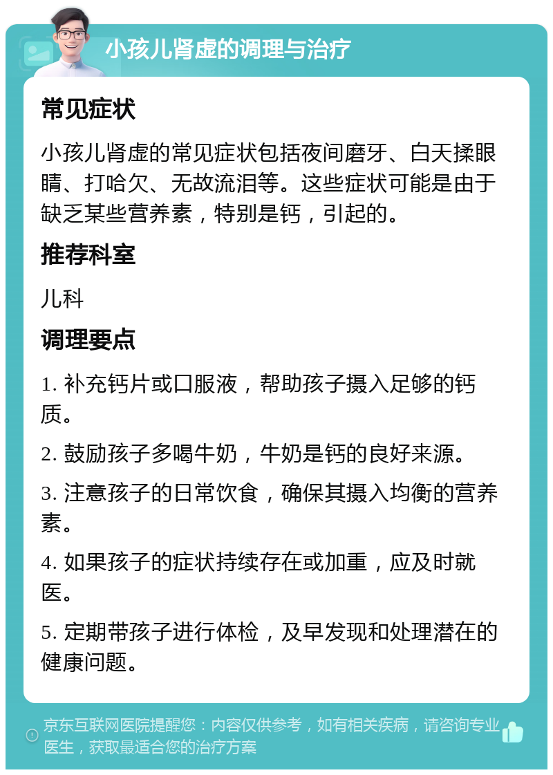 小孩儿肾虚的调理与治疗 常见症状 小孩儿肾虚的常见症状包括夜间磨牙、白天揉眼睛、打哈欠、无故流泪等。这些症状可能是由于缺乏某些营养素，特别是钙，引起的。 推荐科室 儿科 调理要点 1. 补充钙片或口服液，帮助孩子摄入足够的钙质。 2. 鼓励孩子多喝牛奶，牛奶是钙的良好来源。 3. 注意孩子的日常饮食，确保其摄入均衡的营养素。 4. 如果孩子的症状持续存在或加重，应及时就医。 5. 定期带孩子进行体检，及早发现和处理潜在的健康问题。