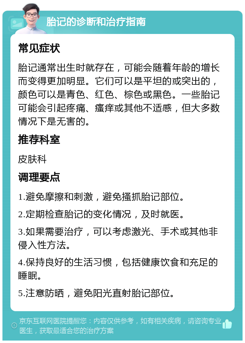 胎记的诊断和治疗指南 常见症状 胎记通常出生时就存在，可能会随着年龄的增长而变得更加明显。它们可以是平坦的或突出的，颜色可以是青色、红色、棕色或黑色。一些胎记可能会引起疼痛、瘙痒或其他不适感，但大多数情况下是无害的。 推荐科室 皮肤科 调理要点 1.避免摩擦和刺激，避免搔抓胎记部位。 2.定期检查胎记的变化情况，及时就医。 3.如果需要治疗，可以考虑激光、手术或其他非侵入性方法。 4.保持良好的生活习惯，包括健康饮食和充足的睡眠。 5.注意防晒，避免阳光直射胎记部位。