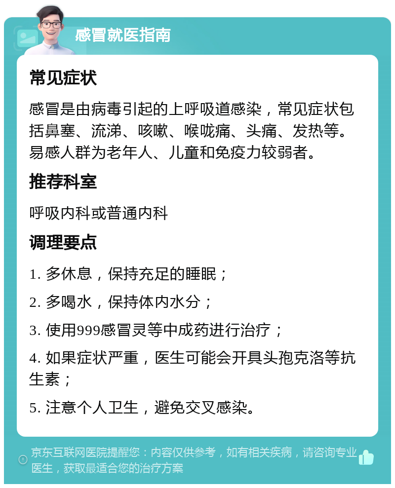 感冒就医指南 常见症状 感冒是由病毒引起的上呼吸道感染，常见症状包括鼻塞、流涕、咳嗽、喉咙痛、头痛、发热等。易感人群为老年人、儿童和免疫力较弱者。 推荐科室 呼吸内科或普通内科 调理要点 1. 多休息，保持充足的睡眠； 2. 多喝水，保持体内水分； 3. 使用999感冒灵等中成药进行治疗； 4. 如果症状严重，医生可能会开具头孢克洛等抗生素； 5. 注意个人卫生，避免交叉感染。