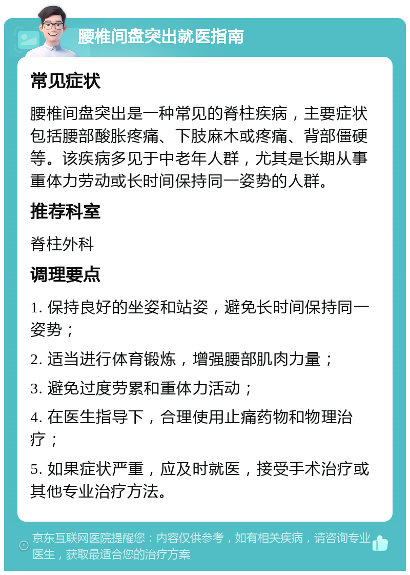 腰椎间盘突出就医指南 常见症状 腰椎间盘突出是一种常见的脊柱疾病，主要症状包括腰部酸胀疼痛、下肢麻木或疼痛、背部僵硬等。该疾病多见于中老年人群，尤其是长期从事重体力劳动或长时间保持同一姿势的人群。 推荐科室 脊柱外科 调理要点 1. 保持良好的坐姿和站姿，避免长时间保持同一姿势； 2. 适当进行体育锻炼，增强腰部肌肉力量； 3. 避免过度劳累和重体力活动； 4. 在医生指导下，合理使用止痛药物和物理治疗； 5. 如果症状严重，应及时就医，接受手术治疗或其他专业治疗方法。