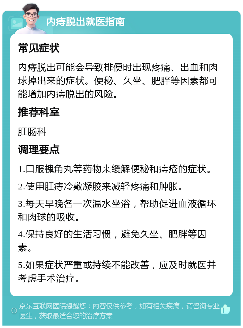 内痔脱出就医指南 常见症状 内痔脱出可能会导致排便时出现疼痛、出血和肉球掉出来的症状。便秘、久坐、肥胖等因素都可能增加内痔脱出的风险。 推荐科室 肛肠科 调理要点 1.口服槐角丸等药物来缓解便秘和痔疮的症状。 2.使用肛痔冷敷凝胶来减轻疼痛和肿胀。 3.每天早晚各一次温水坐浴，帮助促进血液循环和肉球的吸收。 4.保持良好的生活习惯，避免久坐、肥胖等因素。 5.如果症状严重或持续不能改善，应及时就医并考虑手术治疗。