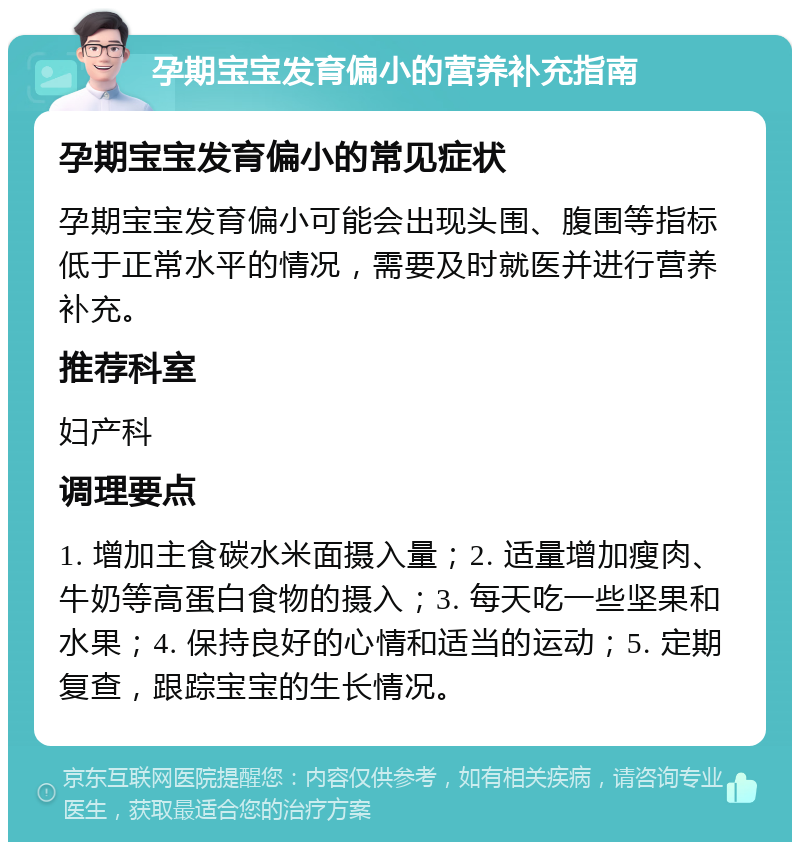 孕期宝宝发育偏小的营养补充指南 孕期宝宝发育偏小的常见症状 孕期宝宝发育偏小可能会出现头围、腹围等指标低于正常水平的情况，需要及时就医并进行营养补充。 推荐科室 妇产科 调理要点 1. 增加主食碳水米面摄入量；2. 适量增加瘦肉、牛奶等高蛋白食物的摄入；3. 每天吃一些坚果和水果；4. 保持良好的心情和适当的运动；5. 定期复查，跟踪宝宝的生长情况。