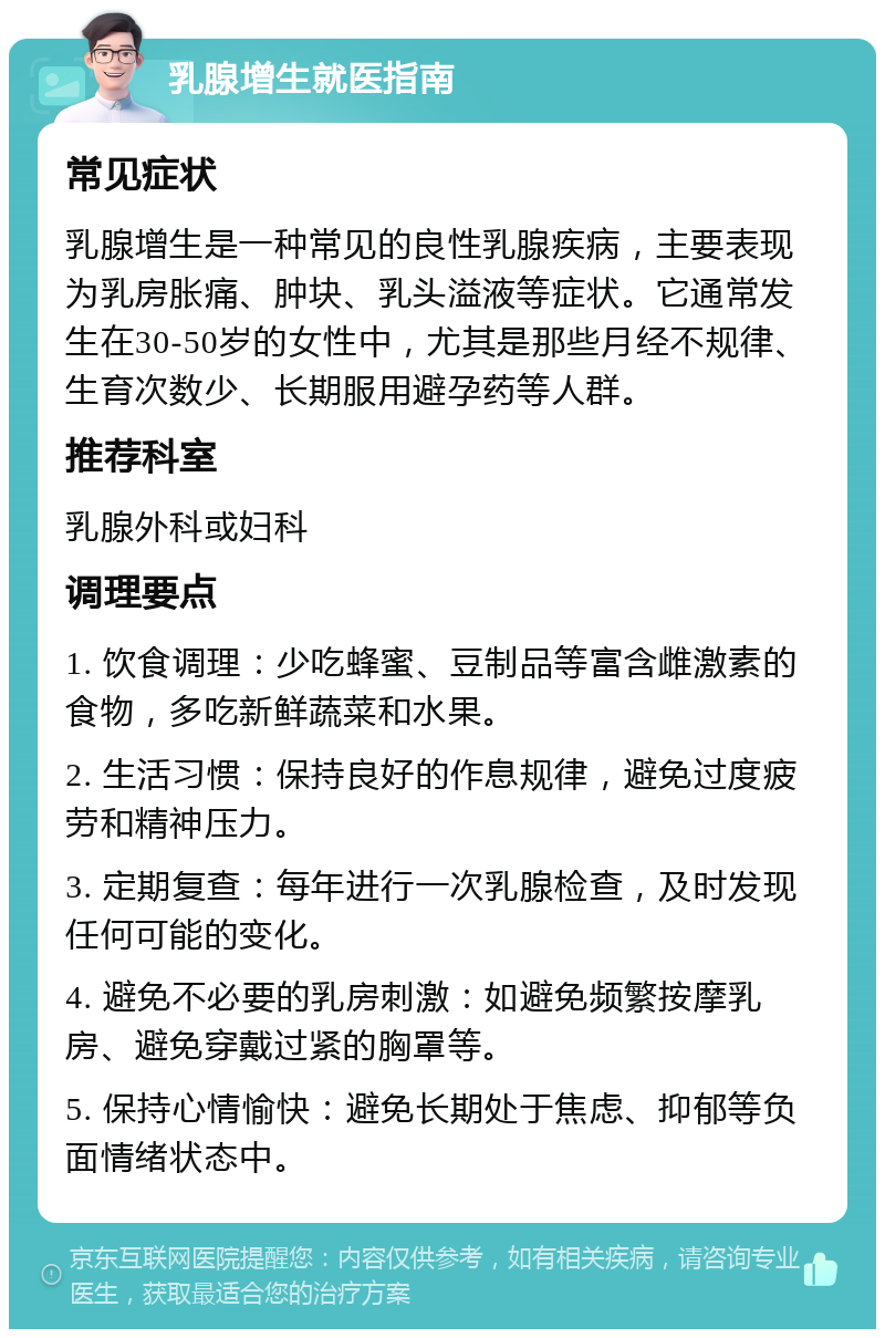 乳腺增生就医指南 常见症状 乳腺增生是一种常见的良性乳腺疾病，主要表现为乳房胀痛、肿块、乳头溢液等症状。它通常发生在30-50岁的女性中，尤其是那些月经不规律、生育次数少、长期服用避孕药等人群。 推荐科室 乳腺外科或妇科 调理要点 1. 饮食调理：少吃蜂蜜、豆制品等富含雌激素的食物，多吃新鲜蔬菜和水果。 2. 生活习惯：保持良好的作息规律，避免过度疲劳和精神压力。 3. 定期复查：每年进行一次乳腺检查，及时发现任何可能的变化。 4. 避免不必要的乳房刺激：如避免频繁按摩乳房、避免穿戴过紧的胸罩等。 5. 保持心情愉快：避免长期处于焦虑、抑郁等负面情绪状态中。