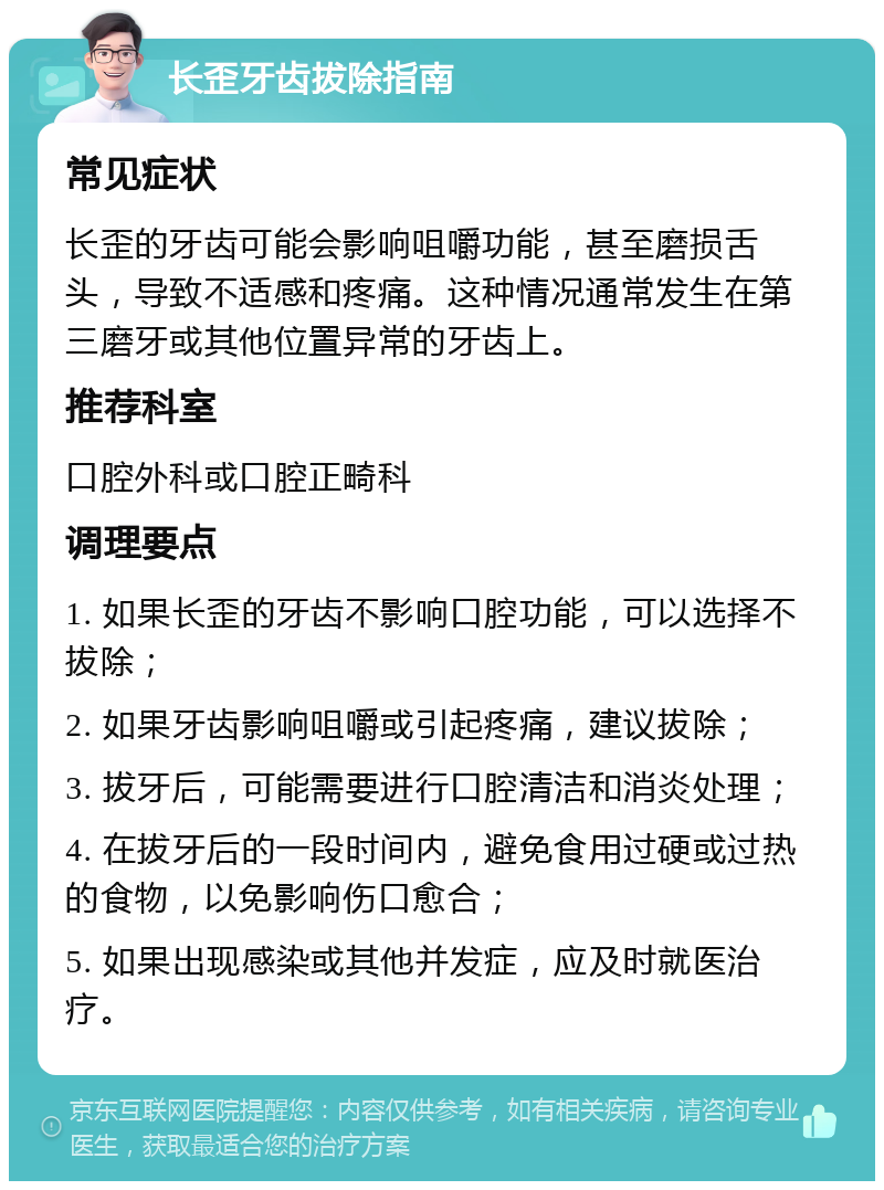 长歪牙齿拔除指南 常见症状 长歪的牙齿可能会影响咀嚼功能，甚至磨损舌头，导致不适感和疼痛。这种情况通常发生在第三磨牙或其他位置异常的牙齿上。 推荐科室 口腔外科或口腔正畸科 调理要点 1. 如果长歪的牙齿不影响口腔功能，可以选择不拔除； 2. 如果牙齿影响咀嚼或引起疼痛，建议拔除； 3. 拔牙后，可能需要进行口腔清洁和消炎处理； 4. 在拔牙后的一段时间内，避免食用过硬或过热的食物，以免影响伤口愈合； 5. 如果出现感染或其他并发症，应及时就医治疗。