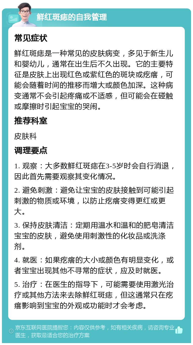 鲜红斑痣的自我管理 常见症状 鲜红斑痣是一种常见的皮肤病变，多见于新生儿和婴幼儿，通常在出生后不久出现。它的主要特征是皮肤上出现红色或紫红色的斑块或疙瘩，可能会随着时间的推移而增大或颜色加深。这种病变通常不会引起疼痛或不适感，但可能会在碰触或摩擦时引起宝宝的哭闹。 推荐科室 皮肤科 调理要点 1. 观察：大多数鲜红斑痣在3-5岁时会自行消退，因此首先需要观察其变化情况。 2. 避免刺激：避免让宝宝的皮肤接触到可能引起刺激的物质或环境，以防止疙瘩变得更红或更大。 3. 保持皮肤清洁：定期用温水和温和的肥皂清洁宝宝的皮肤，避免使用刺激性的化妆品或洗涤剂。 4. 就医：如果疙瘩的大小或颜色有明显变化，或者宝宝出现其他不寻常的症状，应及时就医。 5. 治疗：在医生的指导下，可能需要使用激光治疗或其他方法来去除鲜红斑痣，但这通常只在疙瘩影响到宝宝的外观或功能时才会考虑。