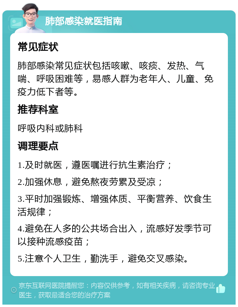 肺部感染就医指南 常见症状 肺部感染常见症状包括咳嗽、咳痰、发热、气喘、呼吸困难等，易感人群为老年人、儿童、免疫力低下者等。 推荐科室 呼吸内科或肺科 调理要点 1.及时就医，遵医嘱进行抗生素治疗； 2.加强休息，避免熬夜劳累及受凉； 3.平时加强锻炼、增强体质、平衡营养、饮食生活规律； 4.避免在人多的公共场合出入，流感好发季节可以接种流感疫苗； 5.注意个人卫生，勤洗手，避免交叉感染。