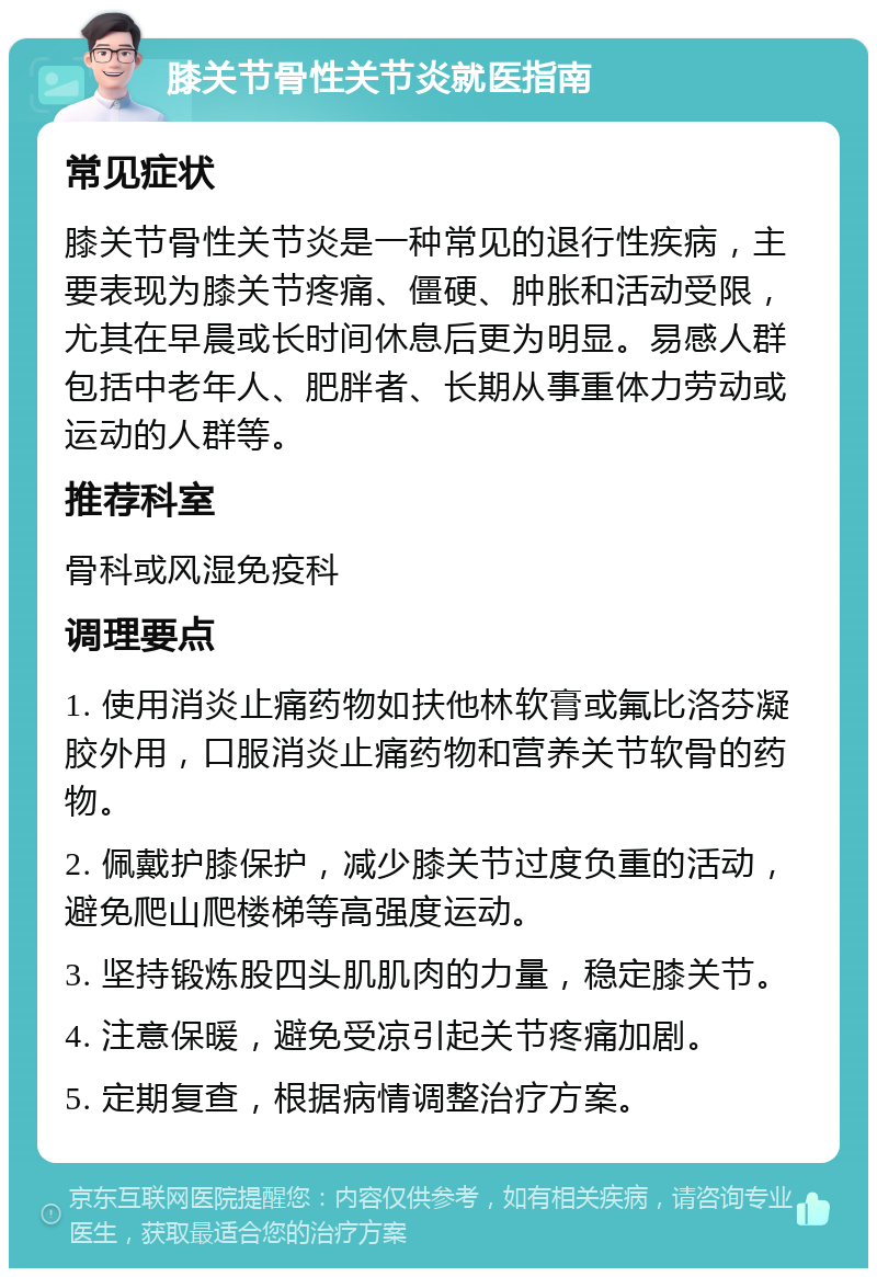 膝关节骨性关节炎就医指南 常见症状 膝关节骨性关节炎是一种常见的退行性疾病，主要表现为膝关节疼痛、僵硬、肿胀和活动受限，尤其在早晨或长时间休息后更为明显。易感人群包括中老年人、肥胖者、长期从事重体力劳动或运动的人群等。 推荐科室 骨科或风湿免疫科 调理要点 1. 使用消炎止痛药物如扶他林软膏或氟比洛芬凝胶外用，口服消炎止痛药物和营养关节软骨的药物。 2. 佩戴护膝保护，减少膝关节过度负重的活动，避免爬山爬楼梯等高强度运动。 3. 坚持锻炼股四头肌肌肉的力量，稳定膝关节。 4. 注意保暖，避免受凉引起关节疼痛加剧。 5. 定期复查，根据病情调整治疗方案。