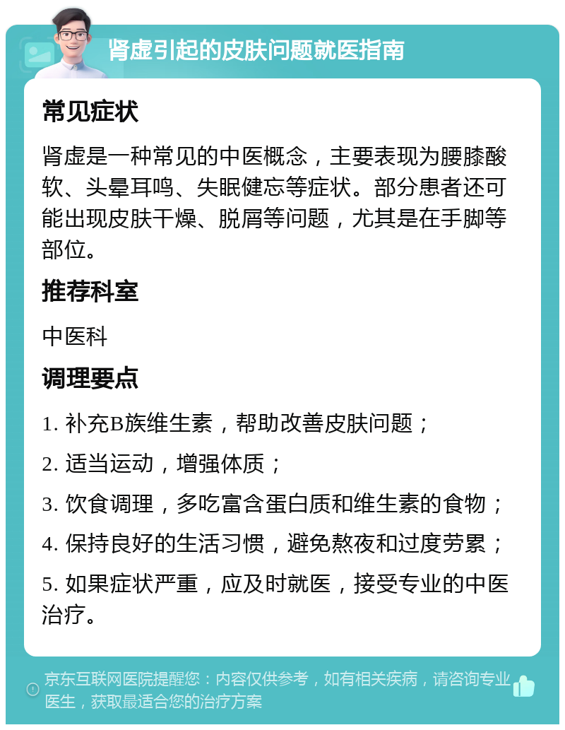 肾虚引起的皮肤问题就医指南 常见症状 肾虚是一种常见的中医概念，主要表现为腰膝酸软、头晕耳鸣、失眠健忘等症状。部分患者还可能出现皮肤干燥、脱屑等问题，尤其是在手脚等部位。 推荐科室 中医科 调理要点 1. 补充B族维生素，帮助改善皮肤问题； 2. 适当运动，增强体质； 3. 饮食调理，多吃富含蛋白质和维生素的食物； 4. 保持良好的生活习惯，避免熬夜和过度劳累； 5. 如果症状严重，应及时就医，接受专业的中医治疗。