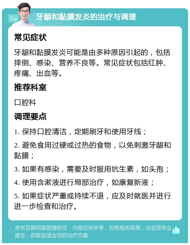 牙龈和黏膜发炎的治疗与调理 常见症状 牙龈和黏膜发炎可能是由多种原因引起的，包括摔倒、感染、营养不良等。常见症状包括红肿、疼痛、出血等。 推荐科室 口腔科 调理要点 1. 保持口腔清洁，定期刷牙和使用牙线； 2. 避免食用过硬或过热的食物，以免刺激牙龈和黏膜； 3. 如果有感染，需要及时服用抗生素，如头孢； 4. 使用含漱液进行局部治疗，如康复新液； 5. 如果症状严重或持续不退，应及时就医并进行进一步检查和治疗。