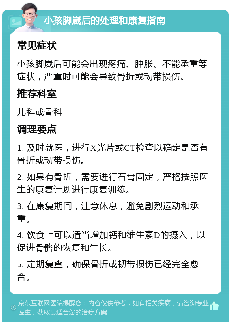 小孩脚崴后的处理和康复指南 常见症状 小孩脚崴后可能会出现疼痛、肿胀、不能承重等症状，严重时可能会导致骨折或韧带损伤。 推荐科室 儿科或骨科 调理要点 1. 及时就医，进行X光片或CT检查以确定是否有骨折或韧带损伤。 2. 如果有骨折，需要进行石膏固定，严格按照医生的康复计划进行康复训练。 3. 在康复期间，注意休息，避免剧烈运动和承重。 4. 饮食上可以适当增加钙和维生素D的摄入，以促进骨骼的恢复和生长。 5. 定期复查，确保骨折或韧带损伤已经完全愈合。