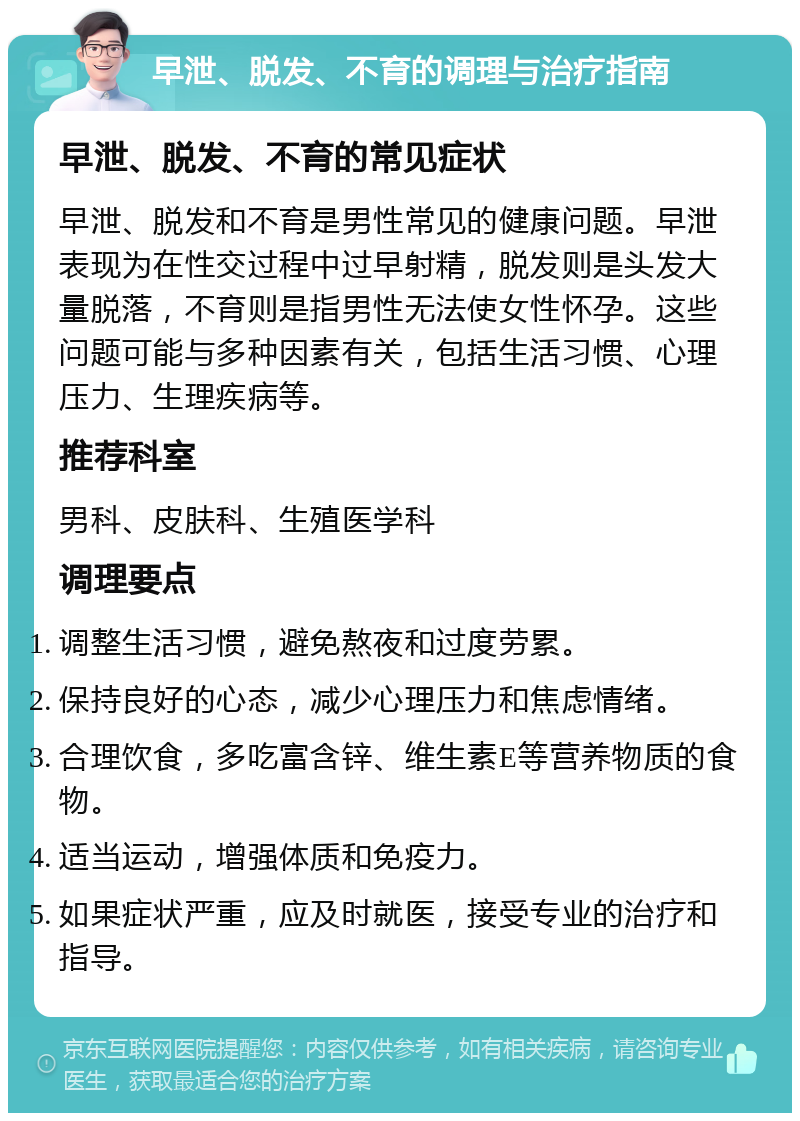 早泄、脱发、不育的调理与治疗指南 早泄、脱发、不育的常见症状 早泄、脱发和不育是男性常见的健康问题。早泄表现为在性交过程中过早射精，脱发则是头发大量脱落，不育则是指男性无法使女性怀孕。这些问题可能与多种因素有关，包括生活习惯、心理压力、生理疾病等。 推荐科室 男科、皮肤科、生殖医学科 调理要点 调整生活习惯，避免熬夜和过度劳累。 保持良好的心态，减少心理压力和焦虑情绪。 合理饮食，多吃富含锌、维生素E等营养物质的食物。 适当运动，增强体质和免疫力。 如果症状严重，应及时就医，接受专业的治疗和指导。