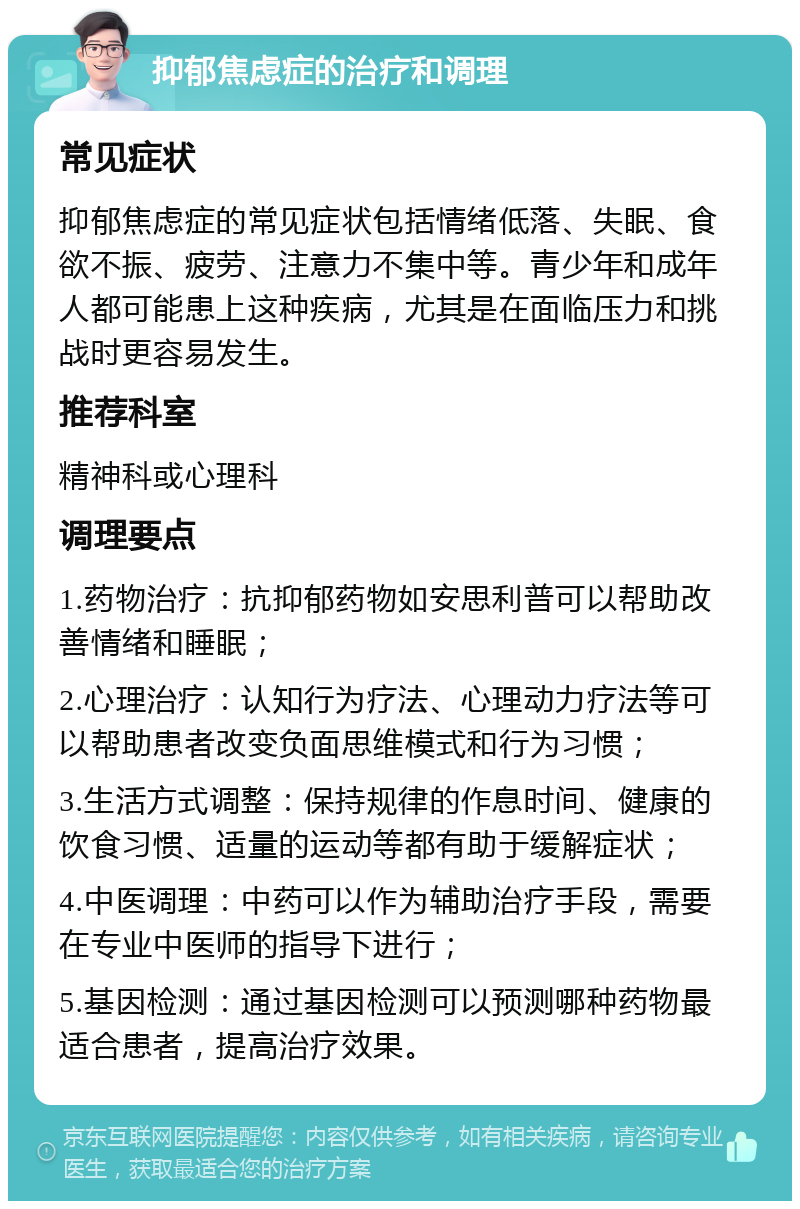 抑郁焦虑症的治疗和调理 常见症状 抑郁焦虑症的常见症状包括情绪低落、失眠、食欲不振、疲劳、注意力不集中等。青少年和成年人都可能患上这种疾病，尤其是在面临压力和挑战时更容易发生。 推荐科室 精神科或心理科 调理要点 1.药物治疗：抗抑郁药物如安思利普可以帮助改善情绪和睡眠； 2.心理治疗：认知行为疗法、心理动力疗法等可以帮助患者改变负面思维模式和行为习惯； 3.生活方式调整：保持规律的作息时间、健康的饮食习惯、适量的运动等都有助于缓解症状； 4.中医调理：中药可以作为辅助治疗手段，需要在专业中医师的指导下进行； 5.基因检测：通过基因检测可以预测哪种药物最适合患者，提高治疗效果。