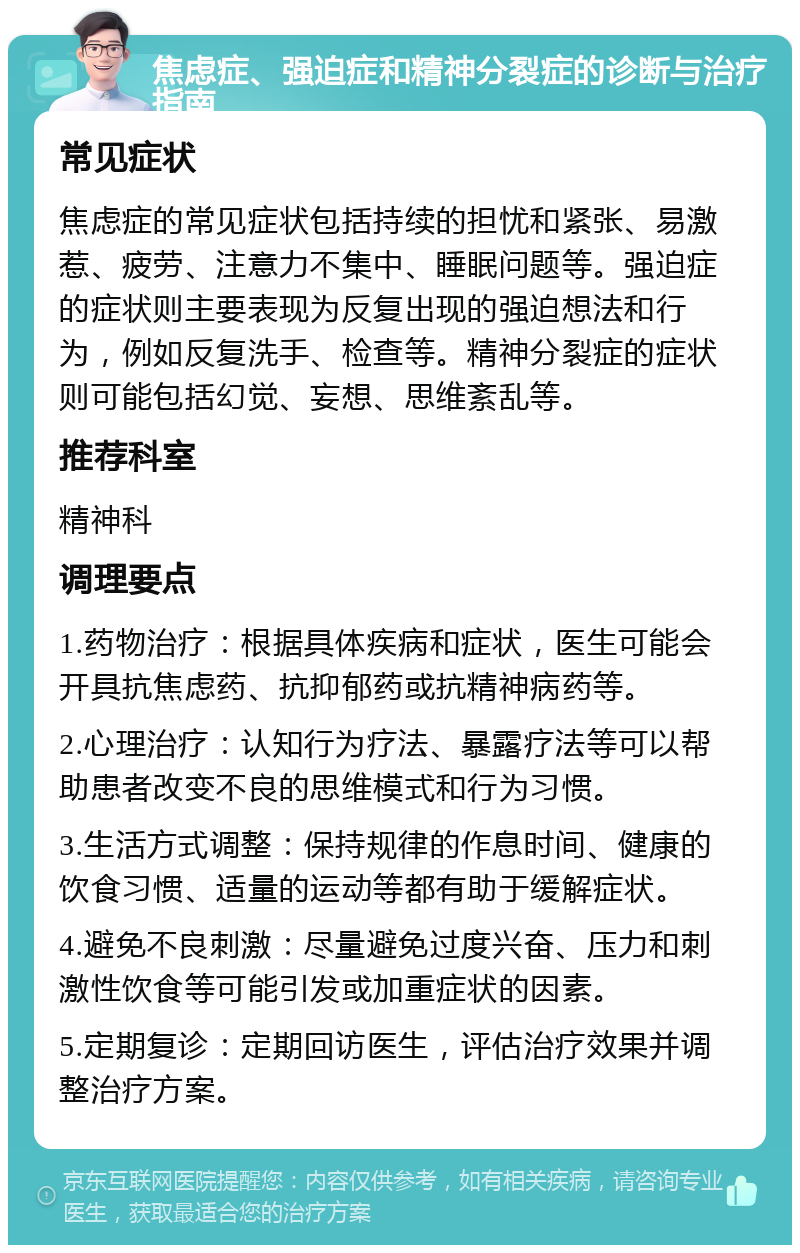 焦虑症、强迫症和精神分裂症的诊断与治疗指南 常见症状 焦虑症的常见症状包括持续的担忧和紧张、易激惹、疲劳、注意力不集中、睡眠问题等。强迫症的症状则主要表现为反复出现的强迫想法和行为，例如反复洗手、检查等。精神分裂症的症状则可能包括幻觉、妄想、思维紊乱等。 推荐科室 精神科 调理要点 1.药物治疗：根据具体疾病和症状，医生可能会开具抗焦虑药、抗抑郁药或抗精神病药等。 2.心理治疗：认知行为疗法、暴露疗法等可以帮助患者改变不良的思维模式和行为习惯。 3.生活方式调整：保持规律的作息时间、健康的饮食习惯、适量的运动等都有助于缓解症状。 4.避免不良刺激：尽量避免过度兴奋、压力和刺激性饮食等可能引发或加重症状的因素。 5.定期复诊：定期回访医生，评估治疗效果并调整治疗方案。