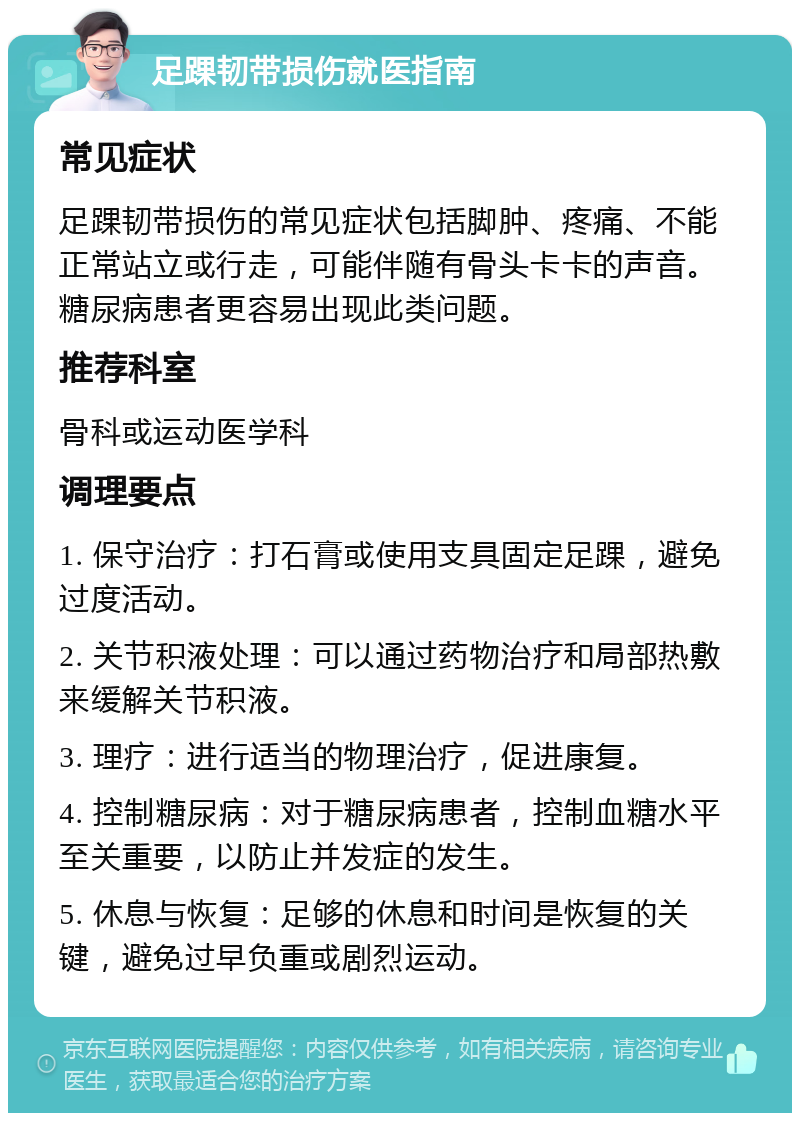 足踝韧带损伤就医指南 常见症状 足踝韧带损伤的常见症状包括脚肿、疼痛、不能正常站立或行走，可能伴随有骨头卡卡的声音。糖尿病患者更容易出现此类问题。 推荐科室 骨科或运动医学科 调理要点 1. 保守治疗：打石膏或使用支具固定足踝，避免过度活动。 2. 关节积液处理：可以通过药物治疗和局部热敷来缓解关节积液。 3. 理疗：进行适当的物理治疗，促进康复。 4. 控制糖尿病：对于糖尿病患者，控制血糖水平至关重要，以防止并发症的发生。 5. 休息与恢复：足够的休息和时间是恢复的关键，避免过早负重或剧烈运动。