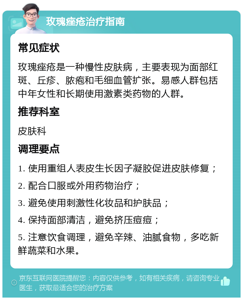 玫瑰痤疮治疗指南 常见症状 玫瑰痤疮是一种慢性皮肤病，主要表现为面部红斑、丘疹、脓疱和毛细血管扩张。易感人群包括中年女性和长期使用激素类药物的人群。 推荐科室 皮肤科 调理要点 1. 使用重组人表皮生长因子凝胶促进皮肤修复； 2. 配合口服或外用药物治疗； 3. 避免使用刺激性化妆品和护肤品； 4. 保持面部清洁，避免挤压痘痘； 5. 注意饮食调理，避免辛辣、油腻食物，多吃新鲜蔬菜和水果。