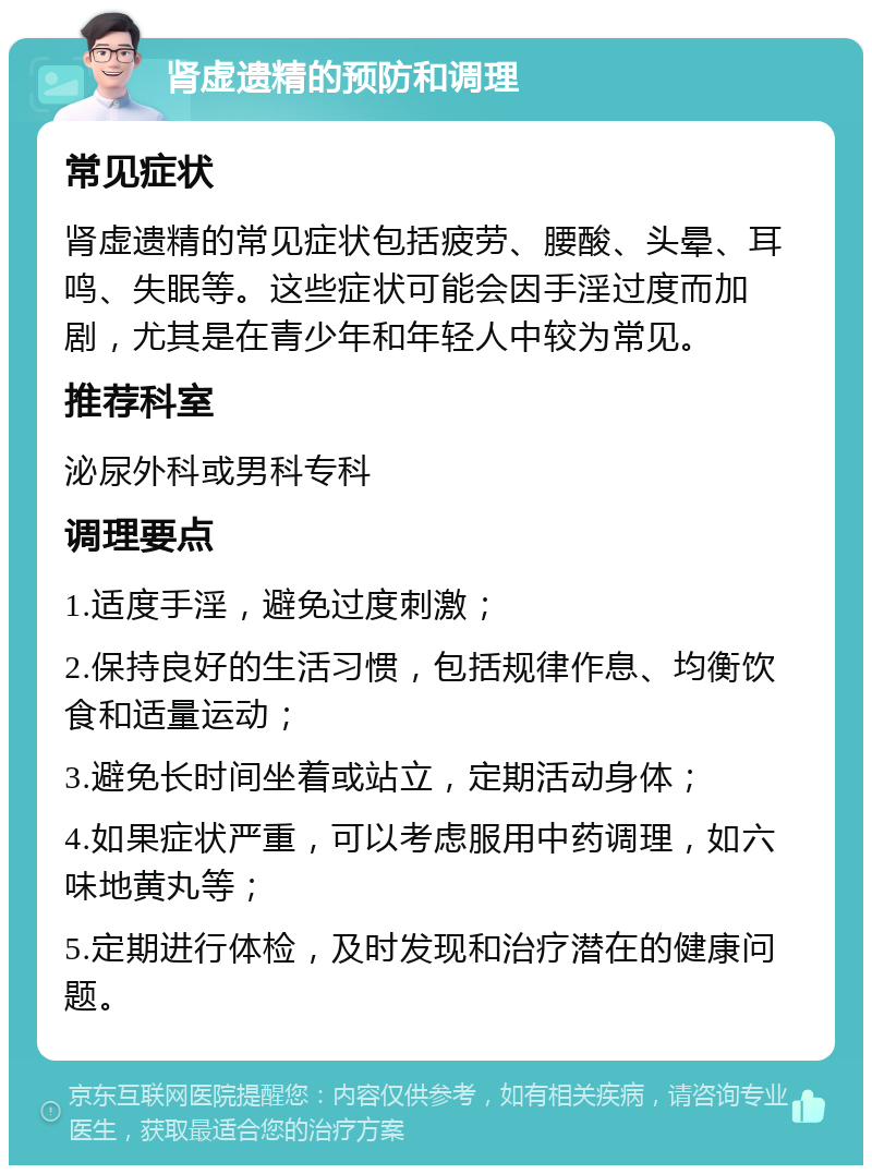 肾虚遗精的预防和调理 常见症状 肾虚遗精的常见症状包括疲劳、腰酸、头晕、耳鸣、失眠等。这些症状可能会因手淫过度而加剧，尤其是在青少年和年轻人中较为常见。 推荐科室 泌尿外科或男科专科 调理要点 1.适度手淫，避免过度刺激； 2.保持良好的生活习惯，包括规律作息、均衡饮食和适量运动； 3.避免长时间坐着或站立，定期活动身体； 4.如果症状严重，可以考虑服用中药调理，如六味地黄丸等； 5.定期进行体检，及时发现和治疗潜在的健康问题。