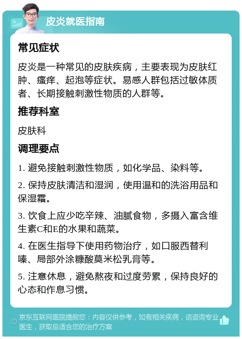 皮炎就医指南 常见症状 皮炎是一种常见的皮肤疾病，主要表现为皮肤红肿、瘙痒、起泡等症状。易感人群包括过敏体质者、长期接触刺激性物质的人群等。 推荐科室 皮肤科 调理要点 1. 避免接触刺激性物质，如化学品、染料等。 2. 保持皮肤清洁和湿润，使用温和的洗浴用品和保湿霜。 3. 饮食上应少吃辛辣、油腻食物，多摄入富含维生素C和E的水果和蔬菜。 4. 在医生指导下使用药物治疗，如口服西替利嗪、局部外涂糠酸莫米松乳膏等。 5. 注意休息，避免熬夜和过度劳累，保持良好的心态和作息习惯。