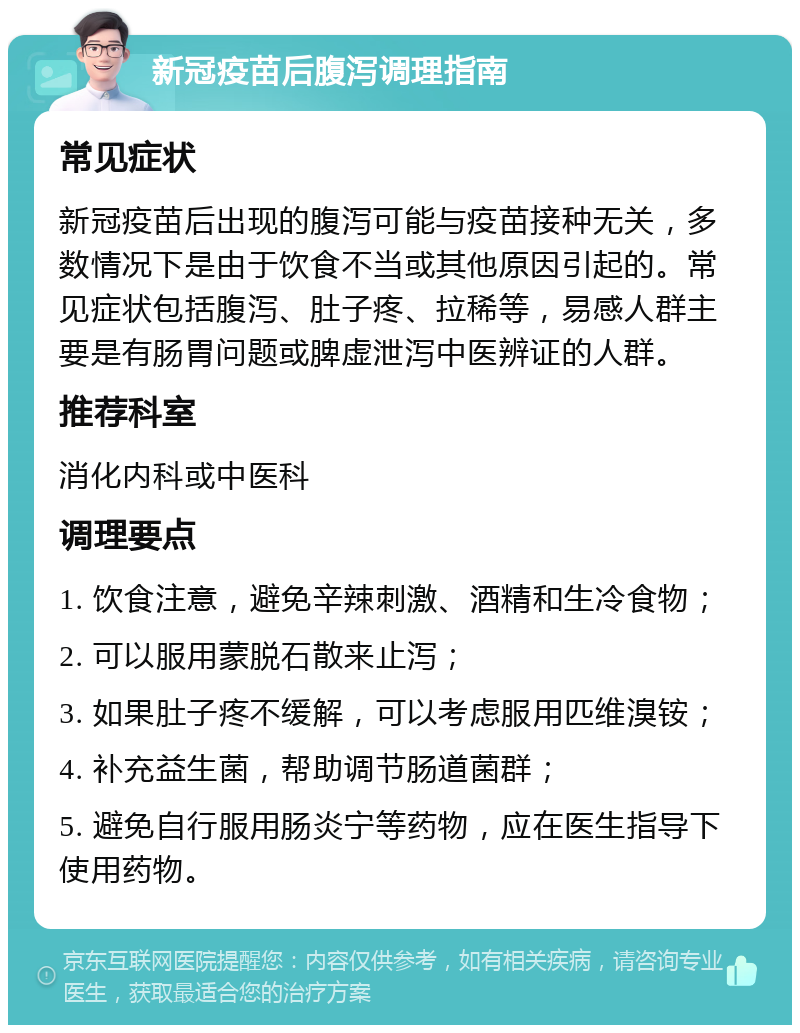 新冠疫苗后腹泻调理指南 常见症状 新冠疫苗后出现的腹泻可能与疫苗接种无关，多数情况下是由于饮食不当或其他原因引起的。常见症状包括腹泻、肚子疼、拉稀等，易感人群主要是有肠胃问题或脾虚泄泻中医辨证的人群。 推荐科室 消化内科或中医科 调理要点 1. 饮食注意，避免辛辣刺激、酒精和生冷食物； 2. 可以服用蒙脱石散来止泻； 3. 如果肚子疼不缓解，可以考虑服用匹维溴铵； 4. 补充益生菌，帮助调节肠道菌群； 5. 避免自行服用肠炎宁等药物，应在医生指导下使用药物。