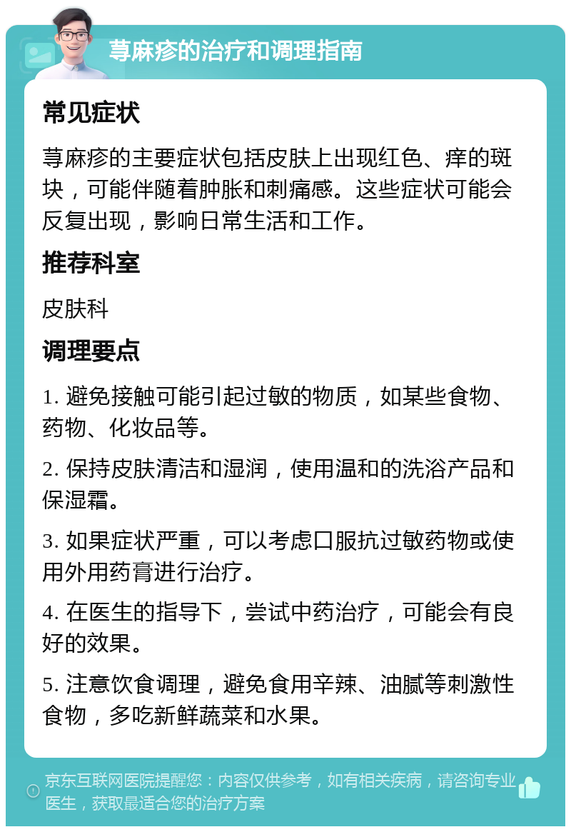 荨麻疹的治疗和调理指南 常见症状 荨麻疹的主要症状包括皮肤上出现红色、痒的斑块，可能伴随着肿胀和刺痛感。这些症状可能会反复出现，影响日常生活和工作。 推荐科室 皮肤科 调理要点 1. 避免接触可能引起过敏的物质，如某些食物、药物、化妆品等。 2. 保持皮肤清洁和湿润，使用温和的洗浴产品和保湿霜。 3. 如果症状严重，可以考虑口服抗过敏药物或使用外用药膏进行治疗。 4. 在医生的指导下，尝试中药治疗，可能会有良好的效果。 5. 注意饮食调理，避免食用辛辣、油腻等刺激性食物，多吃新鲜蔬菜和水果。