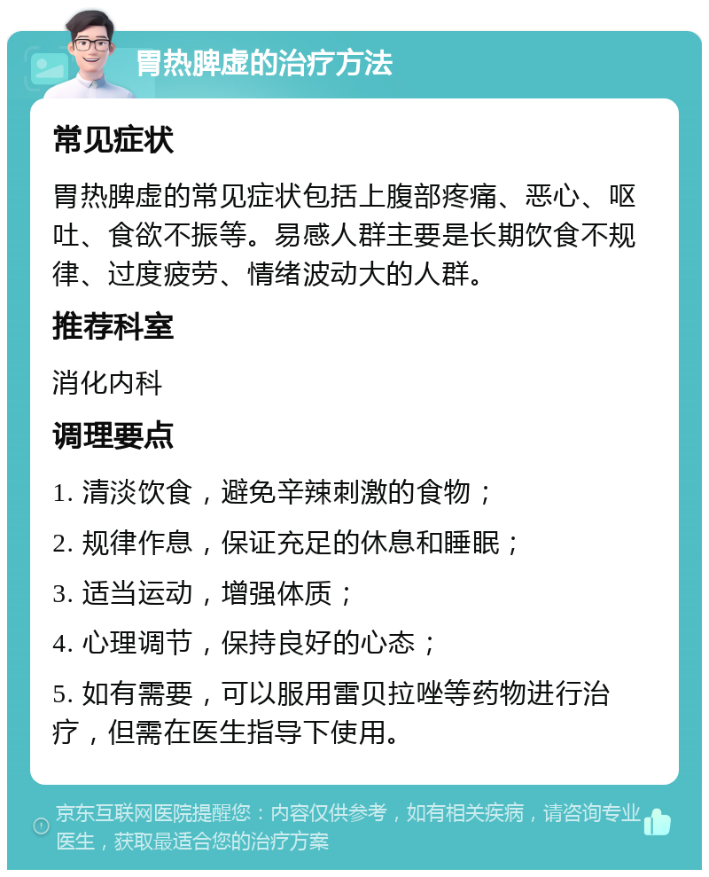 胃热脾虚的治疗方法 常见症状 胃热脾虚的常见症状包括上腹部疼痛、恶心、呕吐、食欲不振等。易感人群主要是长期饮食不规律、过度疲劳、情绪波动大的人群。 推荐科室 消化内科 调理要点 1. 清淡饮食，避免辛辣刺激的食物； 2. 规律作息，保证充足的休息和睡眠； 3. 适当运动，增强体质； 4. 心理调节，保持良好的心态； 5. 如有需要，可以服用雷贝拉唑等药物进行治疗，但需在医生指导下使用。